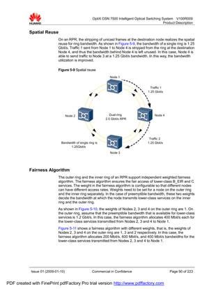 OptiX OSN 7500 Intelligent Optical Switching System V100R009
                                                                                                   Product Description

           Spatial Reuse
                             On an RPR, the stripping of unicast frames at the destination node realizes the spatial
                             reuse for ring bandwidth. As shown in Figure 5-9, the bandwidth of a single ring is 1.25
                             Gbit/s. Traffic 1 sent from Node 1 to Node 4 is stripped from the ring at the destination
                             Node 4, and thus the bandwidth behind Node 4 is left unused. In this case, Node 4 is
                             able to send traffic to Node 3 at a 1.25 Gbit/s bandwidth. In this way, the bandwidth
                             utilization is improved.

                             Figure 5-9 Spatial reuse
                                                                Node 1


                                                                                          Traffic 1
                                                                                        1.25 Gbit/s




                                    Node 2                      Dual-ring                    Node 4
                                                             2.5 Gbit/s RPR




                                                                                         Traffic 2
                              Bandwidth of single ring is                               1.25 Gbit/s
                                    1.25Gbit/s
                                                                Node 3




           Fairness Algorithm
                             The outer ring and the inner ring of an RPR support independent weighted fairness
                             algorithm. The fairness algorithm ensures the fair access of lower-class B_EIR and C
                             services. The weight in the fairness algorithm is configurable so that different nodes
                             can have different access rates. Weights need to be set for a node on the outer ring
                             and the inner ring separately. In the case of preemptible bandwidth, these two weights
                             decide the bandwidth at which the node transmits lower-class services on the inner
                             ring and the outer ring.
                             As shown in Figure 5-10, the weights of Nodes 2, 3 and 4 on the outer ring are 1. On
                             the outer ring, assume that the preemptible bandwidth that is available for lower-class
                             services is 1.2 Gbit/s. In this case, the fairness algorithm allocates 400 Mbit/s each for
                             the lower-class services transmitted from Nodes 2, 3 and 4 to Node 1.
                             Figure 5-11 shows a fairness algorithm with different weights, that is, the weights of
                             Nodes 2, 3 and 4 on the outer ring are 1, 3 and 2 respectively. In this case, the
                             fairness algorithm allocates 200 Mbit/s, 600 Mbit/s, and 400 Mbit/s bandwidths for the
                             lower-class services transmitted from Nodes 2, 3 and 4 to Node 1.




            Issue 01 (2009-01-10)                    Commercial in Confidence                          Page 90 of 223


PDF created with FinePrint pdfFactory Pro trial version http://www.pdffactory.com
 
