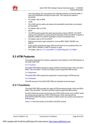 OptiX OSN 7500 Intelligent Optical Switching System V100R009
                                                                                                   Product Description

                                    new ring topology, the ring performs the steering protection so that the traffic is
                                    sent to the destination through the best route. This reduces the waste of
                                    bandwidth.
                             l      For details, refer to RPR.
                             l      LCAS
                             l      The LCAS function adds and reduces the bandwidth dynamically, and protects
                                    the bandwidth.
                             l      For details, refer to LCAS.
                             l      RSTP
                             l      The RPR boards support the rapid spanning tree protocol (RSTP). The RSTP
                                    realizes link protection by restructuring the topology. When the RSTP is started, it
                                    logically modifies the network topology to prevent a broadcast storm.
                             l      For details, refer to STP and RSTP.
                             l      Optical transmission layer protections, such as MSP, SNCP, SNCMP, and
                                    SNCTP
                             l      At the optical transmission layer, Ethernet services can be protected when the
                                    MSP, SNCP, SNCMP, or SNCTP scheme is used.
                             l      For details, refer to 7.2.1 Linear MSP, 7.2.2 MSP Ring and 7.2.3 SNCP.



           5.3 ATM Features
                             This section describes the functions, application and protection of the ATM features of
                             the OptiX OSN 7500.
                             5.3.1 Functions
                             The OptiX OSN 7500 provides four types of ATM processing boards, which are ADL4,
                             ADQ1, IDL4 and IDQ1. The IDL4 and IDQ1 boards support the IMA function.
                             5.3.2 Application
                             The OptiX OSN 7500 supports the application of several types of ATM services.
                             5.3.3 Protection
                             The ATM services of the OptiX OSN 7500 are protected at several layers.

           5.3.1 Functions
                             The OptiX OSN 7500 provides four types of ATM processing boards, which are ADL4,
                             ADQ1, IDL4 and IDQ1. The IDL4 and IDQ1 boards support the IMA function.
                             An ADL4 board can access and process one STM-4 ATM service and an ADQ1 board
                             can access and process four STM-1 ATM services. When working with the
                             N1PL3/N1PL3A/N1PD3 board, the ADL4 or ADQ1 board can access and process E3
                             ATM services.
                             Table 5-11 lists the functions of the ADL4 and ADQ1 boards.




            Issue 01 (2009-01-10)                    Commercial in Confidence                            Page 94 of 223


PDF created with FinePrint pdfFactory Pro trial version http://www.pdffactory.com
 