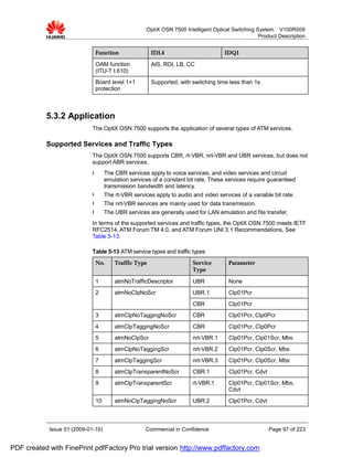 OptiX OSN 7500 Intelligent Optical Switching System V100R009
                                                                                                   Product Description


                              Function                 IDL4                          IDQ1
                              OAM function             AIS, RDI, LB, CC
                              (ITU-T I.610)
                              Board level 1+1          Supported, with switching time less than 1s
                              protection



           5.3.2 Application
                             The OptiX OSN 7500 supports the application of several types of ATM services.

           Supported Services and Traffic Types
                             The OptiX OSN 7500 supports CBR, rt-VBR, nrt-VBR and UBR services, but does not
                             support ABR services.
                             l      The CBR services apply to voice services, and video services and circuit
                                    emulation services of a constant bit rate. These services require guaranteed
                                    transmission bandwidth and latency.
                             l      The rt-VBR services apply to audio and video services of a variable bit rate.
                             l      The nrt-VBR services are mainly used for data transmission.
                             l      The UBR services are generally used for LAN emulation and file transfer.
                             In terms of the supported services and traffic types, the OptiX OSN 7500 meets IETF
                             RFC2514, ATM Forum TM 4.0, and ATM Forum UNI 3.1 Recommendations. See
                             Table 5-13.

                             Table 5-13 ATM service types and traffic types
                              No.       Traffic Type                   Service        Parameter
                                                                       Type

                              1         atmNoTrafficDescriptor         UBR            None
                              2         atmNoClpNoScr                  UBR.1          Clp01Pcr
                                                                       CBR            Clp01Pcr
                              3         atmClpNoTaggingNoScr           CBR            Clp01Pcr, Clp0Pcr
                              4         atmClpTaggingNoScr             CBR            Clp01Pcr, Clp0Pcr
                              5         atmNoClpScr                    nrt-VBR.1      Clp01Pcr, Clp01Scr, Mbs
                              6         atmClpNoTaggingScr             nrt-VBR.2      Clp01Pcr, Clp0Scr, Mbs
                              7         atmClpTaggingScr               nrt-VBR.3      Clp01Pcr, Clp0Scr, Mbs
                              8         atmClpTransparentNoScr         CBR.1          Clp01Pcr, Cdvt
                              9         atmClpTransparentScr           rt-VBR.1       Clp01Pcr, Clp01Scr, Mbs,
                                                                                      Cdvt
                              10        atmNoClpTaggingNoScr           UBR.2          Clp01Pcr, Cdvt



            Issue 01 (2009-01-10)                   Commercial in Confidence                           Page 97 of 223


PDF created with FinePrint pdfFactory Pro trial version http://www.pdffactory.com
 