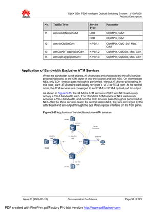 OptiX OSN 7500 Intelligent Optical Switching System V100R009
                                                                                                         Product Description


                              No.            Traffic Type                              Service                    Parameter
                                                                                       Type

                              11             atmNoClpNoScrCdvt                         UBR                        Clp01Pcr, Cdvt
                                                                                       CBR                        Clp01Pcr, Cdvt
                              12             atmNoClpScrCdvt                           rt-VBR.1                   Clp01Pcr, Clp01Scr, Mbs,
                                                                                                                  Cdvt
                              13             atmClpNoTaggingScrCdvt                    rt-VBR.2                   Clp01Pcr, Clp0Scr, Mbs, Cdvt
                              14             atmClpTaggingScrCdvt                      rt-VBR.3                   Clp01Pcr, Clp0Scr, Mbs, Cdvt




           Application of Bandwidth Exclusive ATM Services
                             When the bandwidth is not shared, ATM services are processed by the ATM service
                             processing board, at the ATM layer of only the source and sink NEs. On intermediate
                             NEs, only SDH timeslot pass-through is performed, without ATM layer processing. In
                             this case, each ATM service exclusively occupies a VC-3 or VC-4 path. At the central
                             node, the ATM services are converged to an STM-1 or STM-4 optical port for output.
                             As shown in Figure 5-15, the 34 Mbit/s ATM services of NE1 and NE3 exclusively
                             occupy a VC-3 bandwidth each. The 155 Mbit/s ATM service of NE2 exclusively
                             occupies a VC-4 bandwidth, and only the SDH timeslot pass-through is performed at
                             NE3. After the three services reach the central station NE4, they are converged by the
                             ATM board and are output through the 622 Mbit/s optical interface on the front panel.

                             Figure 5-15 Application of bandwidth exclusive ATM services

                                                      DSLAM


                                                                          34M ATM
                                                                           Traffic
                                                                                           Service
                                                                                         Convergence


                                                                  NE 1


                                      155M ATM                2.5 Gbit/s SDH
                                                                                             622M ATM
                                       Traffic                     Ring                        Traffic

                                                    NE 2                        NE 4

                                                                                                         Router

                              DSLAM


                                                                  NE 3




                                                                          34M ATM

                                                                           Traffic
                                                      DSLAM




            Issue 01 (2009-01-10)                          Commercial in Confidence                                                Page 98 of 223


PDF created with FinePrint pdfFactory Pro trial version http://www.pdffactory.com
 