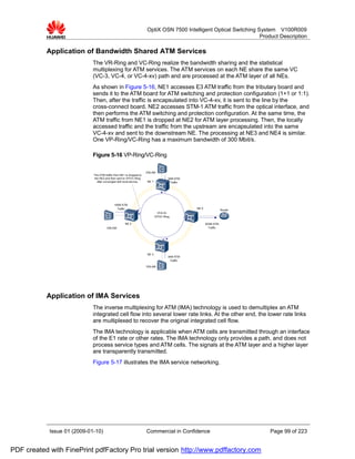 OptiX OSN 7500 Intelligent Optical Switching System V100R009
                                                                                                                    Product Description

           Application of Bandwidth Shared ATM Services
                             The VR-Ring and VC-Ring realize the bandwidth sharing and the statistical
                             multiplexing for ATM services. The ATM services on each NE share the same VC
                             (VC-3, VC-4, or VC-4-xv) path and are processed at the ATM layer of all NEs.
                             As shown in Figure 5-16, NE1 accesses E3 ATM traffic from the tributary board and
                             sends it to the ATM board for ATM switching and protection configuration (1+1 or 1:1).
                             Then, after the traffic is encapsulated into VC-4-xv, it is sent to the line by the
                             cross-connect board. NE2 accesses STM-1 ATM traffic from the optical interface, and
                             then performs the ATM switching and protection configuration. At the same time, the
                             ATM traffic from NE1 is dropped at NE2 for ATM layer processing. Then, the locally
                             accessed traffic and the traffic from the upstream are encapsulated into the same
                             VC-4-xv and sent to the downstream NE. The processing at NE3 and NE4 is similar.
                             One VP-Ring/VC-Ring has a maximum bandwidth of 300 Mbit/s.

                             Figure 5-16 VP-Ring/VC-Ring

                                                                      DSLAM
                             The ATM traffic from NE1 is dropped to
                              the NE2,and then sent to VP/VC-Ring                     34M ATM
                                after converged with local service.   NE 1             Traffic




                                             155M ATM
                                               Traffic                                           NE 4
                                                                                                                    Router
                                                                              VC4-Xv
                                                                             VP/VC-Ring

                                                     NE 2                                               622M ATM
                                       DSLAM                                                              Traffic




                                                                      NE 3
                                                                                      34M ATM
                                                                                       Traffic

                                                                      DSLAM




           Application of IMA Services
                             The inverse multiplexing for ATM (IMA) technology is used to demultiplex an ATM
                             integrated cell flow into several lower rate links. At the other end, the lower rate links
                             are multiplexed to recover the original integrated cell flow.
                             The IMA technology is applicable when ATM cells are transmitted through an interface
                             of the E1 rate or other rates. The IMA technology only provides a path, and does not
                             process service types and ATM cells. The signals at the ATM layer and a higher layer
                             are transparently transmitted.
                             Figure 5-17 illustrates the IMA service networking.




            Issue 01 (2009-01-10)                                     Commercial in Confidence                               Page 99 of 223


PDF created with FinePrint pdfFactory Pro trial version http://www.pdffactory.com
 