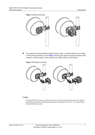 Figure 1-4 Direct mounting
l The separate mounting method is adopted when a large- or medium-diameter and single-
or dual-polarized antenna is used. Figure 1-5 shows the separate mounting method. In this
situation, a hybrid coupler can be mounted (two ODUs share one feed boom).
Figure 1-5 Separate mounting
NOTE
The OptiX RTN 905 provides an antenna solution that covers the entire frequency band, and supports
single-polarized antennas and dual-polarized antennas with diameters of 0.3 m to 3.7 m along with the
corresponding feeder system.
OptiX RTN 905 1E/2E Radio Transmission System
Product Description 1 Introduction
Issue 01 (2013-12-15) Huawei Proprietary and Confidential
Copyright © Huawei Technologies Co., Ltd.
7
 