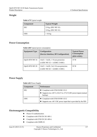 Weight
Table 6-79 Typical weight
Component Typical Weight
IDU 2.8 kg, (IDU 905 1E)
3.0 kg, (IDU 905 1E)
ODU < 4.6 kg
Power Consumption
Table 6-80 Typical power consumption
Equipment Type Configuration
(Service Interface, RF Configuration)
Typical Power
Consumption
(IDU+ODU)
OptiX RTN 905 1E 16xE1 + 6xGE, 1+0 non-protection
(1xIDU 905 1E + 1xXMC-2 ODU)
55 W
OptiX RTN 905 2E 16xE1 + 6xGE, 2x(1+0) non-protection
(1xIDU 905 2E + 2xXMC-2 ODU)
92 W
Power Supply
Table 6-81 Power Supply
Component Performance
IDU l Compliant with ETSI EN300 132-2
l Supports two -48 V (-38.4 V to -57.6 V) DC power inputs (mutual
backup)
ODU l Compliant with ETSI EN300 132-2
l Supports one -48 V DC power input that is provided by the IDU
Electromagnetic Compatibility
l Passes CE authentication.
l Compliant with ETSI EN 301 489-1.
l Compliant with ETSI EN 301 489-4.
l Compliant with CISPR 22.
OptiX RTN 905 1E/2E Radio Transmission System
Product Description 6 Technical Specifications
Issue 01 (2013-12-15) Huawei Proprietary and Confidential
Copyright © Huawei Technologies Co., Ltd.
137
 