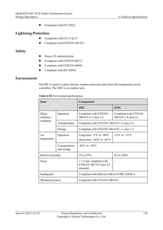 l Compliant with EN 55022.
Lightning Protection
l Compliant with ITU-T K.27.
l Compliant with ETSI EN 300 253.
Safety
l Passes CE authentication.
l Compliant with ETSI EN 60215.
l Compliant with ETSI EN 60950.
l Compliant with IEC 60825.
Environment
The IDU is used in a place that has weather protection and where the temperature can be
controlled. The ODU is an outdoor unit.
Table 6-82 Environment performance
Item Component
IDU ODU
Major
reference
standards
Operation Compliant with ETSI EN
300 019-1-3 class 3.2
Compliant with ETSI EN
300 019-1-4 class 4.1
Transportation Compliant with ETSI EN 300 019-1-2 class 2.3
Storage Compliant with ETSI EN 300 019-1-1 class 1.2
Air
temperature
Operation Long-term: -5°C to +60°C
Short-term: -20°C to +65°C
-35°C to +55°C
Transportation
and storage
-40°C to +70°C
Relative humidity 5% to 95% 5% to 100%
Noise < 7.2 bel, compliant with
ETSI EN 300 753 class 3.2
attended
-
Earthquake Compliant with Bellcore GR-63-CORE ZONE 4
Mechanical stress Compliant with ETSI EN 300 019
OptiX RTN 905 1E/2E Radio Transmission System
Product Description 6 Technical Specifications
Issue 01 (2013-12-15) Huawei Proprietary and Confidential
Copyright © Huawei Technologies Co., Ltd.
138
 