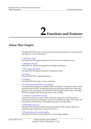 2Functions and Features
About This Chapter
The OptiX RTN 905 provides a wide assortment of functions and features to ensure the quality
and efficiency of service transmission.
2.1 Microwave Types
The OptiX RTN 905 supports Integrated IP radio microwave and SDH microwave.
2.2 Modulation Strategy
OptiX RTN 905 supports fixed modulation and adaptive modulation.
2.3 RF Configuration Modes
The OptiX RTN 905 supports multiple RF configuration modes.
2.4 Capacity
The OptiX RTN 905 is a high-capacity device.
2.5 Interfaces
The OptiX RTN 905 provides a variety of interfaces.
2.6 Cross-Polarization Interference Cancellation
Cross-polarization interference cancellation (XPIC) technology is used together with co-channel
dual-polarization (CCDP). The application of the two technologies doubles the wireless link
capacity over the same channel. The OptiX RTN 905 2E supports XPIC function. The OptiX
RTN 905 1E supports XPIC function by means of NE cascading.
2.7 Automatic Transmit Power Control
Automatic transmit power control (ATPC) enables the output power of the transmitter to
automatically trace the level fluctuation at the receive end within the ATPC control range. This
feature reduces the interference with neighboring systems and residual BER.
2.8 MPLS/PWE3 Functions
The OptiX RTN 905 supports MPLS switching and Ethernet PWE3 function, therefore to
implement packet transmission of carrier-class services.
2.9 Ethernet Service Processing Capability
The OptiX RTN 905 has powerful Ethernet service processing capability.
OptiX RTN 905 1E/2E Radio Transmission System
Product Description 2 Functions and Features
Issue 01 (2013-12-15) Huawei Proprietary and Confidential
Copyright © Huawei Technologies Co., Ltd.
8
 