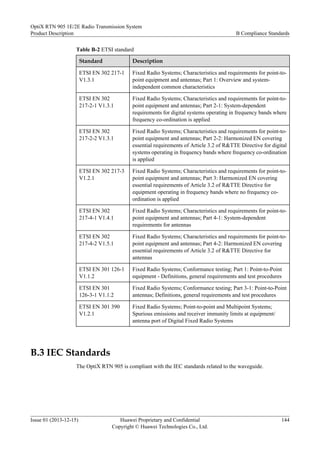 Table B-2 ETSI standard
Standard Description
ETSI EN 302 217-1
V1.3.1
Fixed Radio Systems; Characteristics and requirements for point-to-
point equipment and antennas; Part 1: Overview and system-
independent common characteristics
ETSI EN 302
217-2-1 V1.3.1
Fixed Radio Systems; Characteristics and requirements for point-to-
point equipment and antennas; Part 2-1: System-dependent
requirements for digital systems operating in frequency bands where
frequency co-ordination is applied
ETSI EN 302
217-2-2 V1.3.1
Fixed Radio Systems; Characteristics and requirements for point-to-
point equipment and antennas; Part 2-2: Harmonized EN covering
essential requirements of Article 3.2 of R&TTE Directive for digital
systems operating in frequency bands where frequency co-ordination
is applied
ETSI EN 302 217-3
V1.2.1
Fixed Radio Systems; Characteristics and requirements for point-to-
point equipment and antennas; Part 3: Harmonized EN covering
essential requirements of Article 3.2 of R&TTE Directive for
equipment operating in frequency bands where no frequency co-
ordination is applied
ETSI EN 302
217-4-1 V1.4.1
Fixed Radio Systems; Characteristics and requirements for point-to-
point equipment and antennas; Part 4-1: System-dependent
requirements for antennas
ETSI EN 302
217-4-2 V1.5.1
Fixed Radio Systems; Characteristics and requirements for point-to-
point equipment and antennas; Part 4-2: Harmonized EN covering
essential requirements of Article 3.2 of R&TTE Directive for
antennas
ETSI EN 301 126-1
V1.1.2
Fixed Radio Systems; Conformance testing; Part 1: Point-to-Point
equipment - Definitions, general requirements and test procedures
ETSI EN 301
126-3-1 V1.1.2
Fixed Radio Systems; Conformance testing; Part 3-1: Point-to-Point
antennas; Definitions, general requirements and test procedures
ETSI EN 301 390
V1.2.1
Fixed Radio Systems; Point-to-point and Multipoint Systems;
Spurious emissions and receiver immunity limits at equipment/
antenna port of Digital Fixed Radio Systems
B.3 IEC Standards
The OptiX RTN 905 is compliant with the IEC standards related to the waveguide.
OptiX RTN 905 1E/2E Radio Transmission System
Product Description B Compliance Standards
Issue 01 (2013-12-15) Huawei Proprietary and Confidential
Copyright © Huawei Technologies Co., Ltd.
144
 