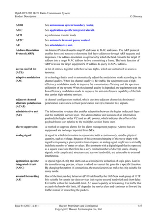 ASBR See autonomous system boundary router.
ASIC See application-specific integrated circuit.
ATM asynchronous transfer mode
ATPC See automatic transmit power control.
AU See administrative unit.
Address Resolution
Protocol (ARP)
An Internet Protocol used to map IP addresses to MAC addresses. The ARP protocol
enables hosts and routers to determine link layer addresses through ARP requests and
responses. The address resolution is a process by which the host converts the target IP
address into a target MAC address before transmitting a frame. The basic function of
ARP is to use the target equipment's IP address to query its MAC address.
access control list
(ACL)
A list of entities, together with their access rights, which are authorized to access a
resource.
adaptive modulation
(AM)
A technology that is used to automatically adjust the modulation mode according to the
channel quality. When the channel quality is favorable, the equipment uses a high-
efficiency modulation mode to improve the transmission efficiency and the spectrum
utilization of the system. When the channel quality is degraded, the equipment uses the
low-efficiency modulation mode to improve the anti-interference capability of the link
that carries high-priority services.
adjacent channel
alternate polarization
(ACAP)
A channel configuration method, which uses two adjacent channels (a horizontal
polarization wave and a vertical polarization wave) to transmit two signals.
administrative unit
(AU)
The information structure that enables adaptation between the higher order path layer
and the multiplex section layer. The administrative unit consists of an information
payload (the higher order VC) and an AU pointer, which indicates the offset of the
payload frame start relative to the multiplex section frame start.
alarm suppression A method to suppress alarms for the alarm management purpose. Alarms that are
suppressed are no longer reported from NEs.
analog signal A signal in which information is represented with a continuously variable physical
quantity, such as voltage. Because of this constant changing of the wave shape with
regard to its passing a given point in time or space, an analog signal might have a virtually
indefinite number of states or values. This contrasts with a digital signal that is expressed
as a square wave and therefore has a very limited number of discrete states. Analog
signals, with complicated structures and narrow bandwidth, are vulnerable to external
interference.
application-specific
integrated circuit
(ASIC)
A special type of chip that starts out as a nonspecific collection of logic gates. Late in
the manufacturing process, a layer is added to connect the gates for a specific function.
By changing the pattern of connections, the manufacturer can make the chip suitable for
many needs.
assured forwarding
(AF)
One of the four per-hop behaviors (PHB) defined by the Diff-Serv workgroup of IETF.
It is suitable for certain key data services that require assured bandwidth and short delay.
For traffic within the bandwidth limit, AF assures quality in forwarding. For traffic that
exceeds the bandwidth limit, AF degrades the service class and continues to forward the
traffic instead of discarding the packets.
OptiX RTN 905 1E/2E Radio Transmission System
Product Description C Glossary
Issue 01 (2013-12-15) Huawei Proprietary and Confidential
Copyright © Huawei Technologies Co., Ltd.
157
 