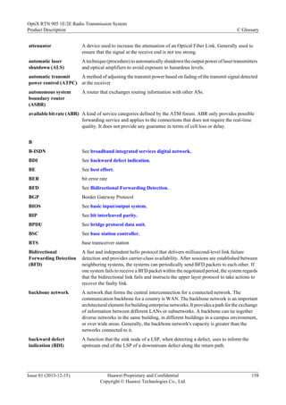 attenuator A device used to increase the attenuation of an Optical Fiber Link. Generally used to
ensure that the signal at the receive end is not too strong.
automatic laser
shutdown (ALS)
A technique (procedure) to automatically shutdown the output power of laser transmitters
and optical amplifiers to avoid exposure to hazardous levels.
automatic transmit
power control (ATPC)
A method of adjusting the transmit power based on fading of the transmit signal detected
at the receiver
autonomous system
boundary router
(ASBR)
A router that exchanges routing information with other ASs.
available bit rate (ABR) A kind of service categories defined by the ATM forum. ABR only provides possible
forwarding service and applies to the connections that does not require the real-time
quality. It does not provide any guarantee in terms of cell loss or delay.
B
B-ISDN See broadband integrated services digital network.
BDI See backward defect indication.
BE See best effort.
BER bit error rate
BFD See Bidirectional Forwarding Detection.
BGP Border Gateway Protocol
BIOS See basic input/output system.
BIP See bit interleaved parity.
BPDU See bridge protocol data unit.
BSC See base station controller.
BTS base transceiver station
Bidirectional
Forwarding Detection
(BFD)
A fast and independent hello protocol that delivers millisecond-level link failure
detection and provides carrier-class availability. After sessions are established between
neighboring systems, the systems can periodically send BFD packets to each other. If
one system fails to receive a BFD packet within the negotiated period, the system regards
that the bidirectional link fails and instructs the upper layer protocol to take actions to
recover the faulty link.
backbone network A network that forms the central interconnection for a connected network. The
communication backbone for a country is WAN. The backbone network is an important
architectural element for building enterprise networks. It provides a path for the exchange
of information between different LANs or subnetworks. A backbone can tie together
diverse networks in the same building, in different buildings in a campus environment,
or over wide areas. Generally, the backbone network's capacity is greater than the
networks connected to it.
backward defect
indication (BDI)
A function that the sink node of a LSP, when detecting a defect, uses to inform the
upstream end of the LSP of a downstream defect along the return path.
OptiX RTN 905 1E/2E Radio Transmission System
Product Description C Glossary
Issue 01 (2013-12-15) Huawei Proprietary and Confidential
Copyright © Huawei Technologies Co., Ltd.
158
 