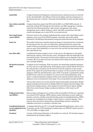 bandwidth A range of transmission frequencies a transmission line or channel can carry in a network.
In fact, the bandwidth is the difference between the highest and lowest frequencies in
the transmission line or channel. The greater the bandwidth, the faster the data transfer
rate.
base station controller
(BSC)
A logical entity that connects the BTS with the MSC in a GSM/CDMA network. It
interworks with the BTS through the Abis interface, the MSC through the A interface.
It provides the following functions: radio resource management, base station
management, power control, handover control, and traffic measurement. One BSC
controls and manages one or more BTSs in an actual network.
basic input/output
system (BIOS)
Firmware stored on the computer motherboard that contains basic input/output control
programs, power-on self test (POST) programs, bootstraps, and system setting
information. The BIOS provides hardware setting and control functions for the computer.
baud rate The number of times per second the signal can change on a transmission line. Commonly,
the transmission line uses only two signal states, making the baud rate equal to the
number of bits per second that can be transferred. The underlying transmission technique
may use some of the bandwidth, so it may not be the case that user data transfers at the
line's specified bit rate.
best effort (BE) A traditional IP packet transport service. In this service, the diagrams are forwarded
following the sequence of the time they reach. All diagrams share the bandwidth of the
network and routers. The amount of resource that a diagram can use depends of the time
it reaches. BE service does not ensure any improvement in delay time, jitter, packet loss
ratio, and high reliability.
bit interleaved parity
(BIP)
A method of error monitoring. With even parity, the transmitting equipment generates
an X-bit code over a specified portion of the signal in such a manner that the first bit of
the code provides even parity over the first bit of all X-bit sequences in the covered
portion of the signal, the second bit provides even parity over the second bit of all X-bit
sequences within the specified portion, and so forth. Even parity is generated by setting
the BIP-X bits so that an even number of 1s exist in each monitored partition of the
signal. A monitored partition comprises all bits in the same bit position within the X-bit
sequences in the covered portion of the signal. The covered portion includes the BIP-X.
bridge A device that connects two or more networks and forwards packets among them. Bridges
operate at the physical network level. Bridges differ from repeaters because bridges store
and forward complete packets, while repeaters forward all electrical signals. Bridges
differ from routers because bridges use physical addresses, while routers use IP
addresses.
bridge protocol data
unit (BPDU)
Data messages exchanged across switches within an extended LAN that uses a spanning
tree protocol (STP) topology. BPDU packets contain information on ports, addresses,
priorities, and costs, and they ensure that the data reaches its intended destination. BPDU
messages are exchanged across bridges to detect loops in a network topology. These
loops are then removed by shutting down selected bridge interfaces and placing
redundant switch ports in a backup, or blocked, state.
broadband integrated
services digital network
(B-ISDN)
A standard defined by the ITU-T to handle high-bandwidth applications, such as voice.
It currently uses the ATM technology to transmit data over SONNET-based circuits at
155 to 622 Mbit/s or higher speed.
broadcast A means of delivering information to all members in a network. The broadcast range is
determined by the broadcast address.
OptiX RTN 905 1E/2E Radio Transmission System
Product Description C Glossary
Issue 01 (2013-12-15) Huawei Proprietary and Confidential
Copyright © Huawei Technologies Co., Ltd.
159
 