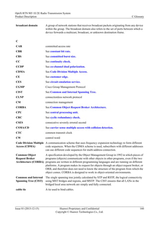 broadcast domain A group of network stations that receives broadcast packets originating from any device
within the group. The broadcast domain also refers to the set of ports between which a
device forwards a multicast, broadcast, or unknown destination frame.
C
CAR committed access rate
CBR See constant bit rate.
CBS See committed burst size.
CC See continuity check.
CCDP See co-channel dual polarization.
CDMA See Code Division Multiple Access.
CE See customer edge.
CES See circuit emulation service.
CGMP Cisco Group Management Protocol
CIST See Common and Internal Spanning Tree.
CLNP connectionless network protocol
CM connection management
CORBA See Common Object Request Broker Architecture.
CPU See central processing unit.
CRC See cyclic redundancy check.
CSES consecutive severely errored second
CSMA/CD See carrier sense multiple access with collision detection.
CTC common transmit clock
CW control word
Code Division Multiple
Access (CDMA)
A communication scheme that uses frequency expansion technology to form different
code sequences. When the CDMA scheme is used, subscribers with different addresses
can use different code sequences for multi-address connection.
Common Object
Request Broker
Architecture (CORBA)
A specification developed by the Object Management Group in 1992 in which pieces of
programs (objects) communicate with other objects in other programs, even if the two
programs are written in different programming languages and are running on different
platforms. A program makes its request for objects through an object request broker, or
ORB, and therefore does not need to know the structure of the program from which the
object comes. CORBA is designed to work in object-oriented environments.
Common and Internal
Spanning Tree (CIST)
The single spanning tree jointly calculated by STP and RSTP, the logical connectivity
using MST bridges and regions, and MSTP. The CIST ensures that all LANs in the
bridged local area network are simply and fully connected.
cable tie A tie used to bind cables.
OptiX RTN 905 1E/2E Radio Transmission System
Product Description C Glossary
Issue 01 (2013-12-15) Huawei Proprietary and Confidential
Copyright © Huawei Technologies Co., Ltd.
160
 