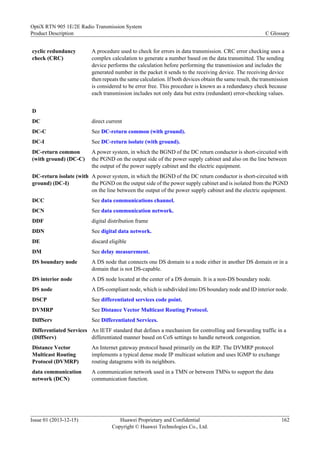 cyclic redundancy
check (CRC)
A procedure used to check for errors in data transmission. CRC error checking uses a
complex calculation to generate a number based on the data transmitted. The sending
device performs the calculation before performing the transmission and includes the
generated number in the packet it sends to the receiving device. The receiving device
then repeats the same calculation. If both devices obtain the same result, the transmission
is considered to be error free. This procedure is known as a redundancy check because
each transmission includes not only data but extra (redundant) error-checking values.
D
DC direct current
DC-C See DC-return common (with ground).
DC-I See DC-return isolate (with ground).
DC-return common
(with ground) (DC-C)
A power system, in which the BGND of the DC return conductor is short-circuited with
the PGND on the output side of the power supply cabinet and also on the line between
the output of the power supply cabinet and the electric equipment.
DC-return isolate (with
ground) (DC-I)
A power system, in which the BGND of the DC return conductor is short-circuited with
the PGND on the output side of the power supply cabinet and is isolated from the PGND
on the line between the output of the power supply cabinet and the electric equipment.
DCC See data communications channel.
DCN See data communication network.
DDF digital distribution frame
DDN See digital data network.
DE discard eligible
DM See delay measurement.
DS boundary node A DS node that connects one DS domain to a node either in another DS domain or in a
domain that is not DS-capable.
DS interior node A DS node located at the center of a DS domain. It is a non-DS boundary node.
DS node A DS-compliant node, which is subdivided into DS boundary node and ID interior node.
DSCP See differentiated services code point.
DVMRP See Distance Vector Multicast Routing Protocol.
DiffServ See Differentiated Services.
Differentiated Services
(DiffServ)
An IETF standard that defines a mechanism for controlling and forwarding traffic in a
differentiated manner based on CoS settings to handle network congestion.
Distance Vector
Multicast Routing
Protocol (DVMRP)
An Internet gateway protocol based primarily on the RIP. The DVMRP protocol
implements a typical dense mode IP multicast solution and uses IGMP to exchange
routing datagrams with its neighbors.
data communication
network (DCN)
A communication network used in a TMN or between TMNs to support the data
communication function.
OptiX RTN 905 1E/2E Radio Transmission System
Product Description C Glossary
Issue 01 (2013-12-15) Huawei Proprietary and Confidential
Copyright © Huawei Technologies Co., Ltd.
162
 