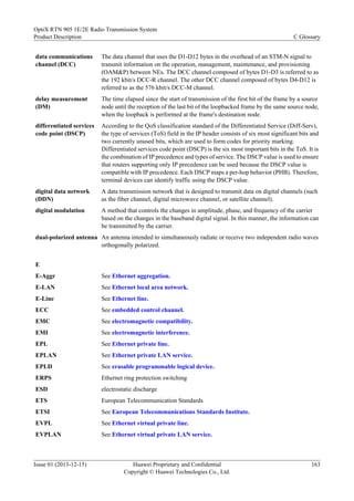 data communications
channel (DCC)
The data channel that uses the D1-D12 bytes in the overhead of an STM-N signal to
transmit information on the operation, management, maintenance, and provisioning
(OAM&P) between NEs. The DCC channel composed of bytes D1-D3 is referred to as
the 192 kbit/s DCC-R channel. The other DCC channel composed of bytes D4-D12 is
referred to as the 576 kbit/s DCC-M channel.
delay measurement
(DM)
The time elapsed since the start of transmission of the first bit of the frame by a source
node until the reception of the last bit of the loopbacked frame by the same source node,
when the loopback is performed at the frame's destination node.
differentiated services
code point (DSCP)
According to the QoS classification standard of the Differentiated Service (Diff-Serv),
the type of services (ToS) field in the IP header consists of six most significant bits and
two currently unused bits, which are used to form codes for priority marking.
Differentiated services code point (DSCP) is the six most important bits in the ToS. It is
the combination of IP precedence and types of service. The DSCP value is used to ensure
that routers supporting only IP precedence can be used because the DSCP value is
compatible with IP precedence. Each DSCP maps a per-hop behavior (PHB). Therefore,
terminal devices can identify traffic using the DSCP value.
digital data network
(DDN)
A data transmission network that is designed to transmit data on digital channels (such
as the fiber channel, digital microwave channel, or satellite channel).
digital modulation A method that controls the changes in amplitude, phase, and frequency of the carrier
based on the changes in the baseband digital signal. In this manner, the information can
be transmitted by the carrier.
dual-polarized antenna An antenna intended to simultaneously radiate or receive two independent radio waves
orthogonally polarized.
E
E-Aggr See Ethernet aggregation.
E-LAN See Ethernet local area network.
E-Line See Ethernet line.
ECC See embedded control channel.
EMC See electromagnetic compatibility.
EMI See electromagnetic interference.
EPL See Ethernet private line.
EPLAN See Ethernet private LAN service.
EPLD See erasable programmable logical device.
ERPS Ethernet ring protection switching
ESD electrostatic discharge
ETS European Telecommunication Standards
ETSI See European Telecommunications Standards Institute.
EVPL See Ethernet virtual private line.
EVPLAN See Ethernet virtual private LAN service.
OptiX RTN 905 1E/2E Radio Transmission System
Product Description C Glossary
Issue 01 (2013-12-15) Huawei Proprietary and Confidential
Copyright © Huawei Technologies Co., Ltd.
163
 