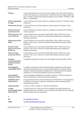 Ethernet A LAN technology that uses the carrier sense multiple access with collision detection
(CSMA/CD) media access control method. The Ethernet network is highly reliable and
easy to maintain. The speed of an Ethernet interface can be 10 Mbit/s, 100 Mbit/s, 1000
Mbit/s, or 10,000 Mbit/s.
Ethernet aggregation
(E-Aggr)
A type of Ethernet service that is based on a multipoint-to-point EVC (Ethernet virtual
connection).
Ethernet line (E-Line) A type of Ethernet service that is based on a point-to-point EVC (Ethernet virtual
connection).
Ethernet local area
network (E-LAN)
A type of Ethernet service that is based on a multipoint-to-multipoint EVC (Ethernet
virtual connection).
Ethernet private LAN
service (EPLAN)
A type of Ethernet service provided by SDH, PDH, ATM, or MPLS server layer
networks. This service is carried over dedicated bandwidth between multipoint-to-
multipoint connections.
Ethernet private line
(EPL)
A type of Ethernet service provided by SDH, PDH, ATM, or MPLS server layer
networks. This service is carried over dedicated bandwidth between point-to-point
connections.
Ethernet virtual
private LAN service
(EVPLAN)
A type of Ethernet service provided by SDH, PDH, ATM, or MPLS server layer
networks. This service is carried over shared bandwidth between multipoint-to-
multipoint connections.
Ethernet virtual
private line (EVPL)
A type of Ethernet service provided by SDH, PDH, ATM, or MPLS server layer
networks. This service is carried over shared bandwidth between point-to-point
connections.
European
Telecommunications
Standards Institute
(ETSI)
A standards-setting body in Europe. Also the standards body responsible for GSM.
electromagnetic
compatibility (EMC)
A condition which prevails when telecommunications equipment is performing its
individually designed function in a common electromagnetic environment without
causing or suffering unacceptable degradation due to unintentional electromagnetic
interference to or from other equipment in the same environment.
electromagnetic
interference (EMI)
Any electromagnetic disturbance that interrupts, obstructs, or otherwise degrades or
limits the performance of electronics/electrical equipment.
embedded control
channel (ECC)
A logical channel that uses a data communications channel (DCC) as its physical layer
to enable the transmission of operation, administration, and maintenance (OAM)
information between NEs.
engineering label A mark on a cable, a subrack, or a cabinet for identification.
erasable
programmable logical
device (EPLD)
A logical array device which can be used to implement the required functions by
programming the array. In addition, a user can modify and program the array repeatedly
until the program meets the requirement.
F
FD See frequency diversity.
FDDI See fiber distributed data interface.
OptiX RTN 905 1E/2E Radio Transmission System
Product Description C Glossary
Issue 01 (2013-12-15) Huawei Proprietary and Confidential
Copyright © Huawei Technologies Co., Ltd.
164
 