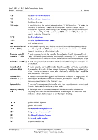 FDI See forward defect indication.
FEC See forward error correction.
FFD fast failure detection
FFD packet A path failure detection method independent from CV. Different from a CV packet, the
frequency for generating FFD packets is configurable to satisfy different service
requirements. By default, the frequency is 20/s. An FFD packet contains information the
same as that in a CV packet. The destination end LSR processes FFD packets in the same
way for processing CV packets.
FIFO See first in first out.
FPGA See field programmable gate array.
FTP File Transfer Protocol
fiber distributed data
interface (FDDI)
A standard developed by the American National Standards Institute (ANSI) for high-
speed fiber-optic LANs. FDDI provides specifications for transmission rates of 100
megabits per second on token ring networks.
field programmable
gate array (FPGA)
A semi-customized circuit that is used in the Application Specific Integrated Circuit
(ASIC) field and developed based on programmable components. FPGA remedies many
of the deficiencies of customized circuits, and allows the use of many more gate arrays.
first in first out (FIFO) A stack management method in which data that is stored first in a queue is also read and
invoked first.
forward defect
indication (FDI)
A packet generated and traced forward to the sink node of the LSP by the node that first
detects defects. It includes fields to indicate the nature of the defect and its location. Its
primary purpose is to suppress alarms being raised at affected higher level client LSPs
and (in turn) their client layers.
forward error
correction (FEC)
A bit error correction technology that adds correction information to the payload at the
transmit end. Based on the correction information, the bit errors generated during
transmission can be corrected at the receive end.
fragmentation A process of breaking a packet into smaller units when transmitting over a network node
that does not support the original size of the packet.
frequency diversity
(FD)
A diversity scheme in which two or more microwave frequencies with a certain
frequency interval are used to transmit/receive the same signal and selection is then
performed between the two signals to ease the impact of fading.
G
GCRA generic cell rate algorithm
GFC generic flow control
GFP See Generic Framing Procedure.
GNE See gateway network element.
GPS See Global Positioning System.
GTS See generic traffic shaping.
GUI graphical user interface
OptiX RTN 905 1E/2E Radio Transmission System
Product Description C Glossary
Issue 01 (2013-12-15) Huawei Proprietary and Confidential
Copyright © Huawei Technologies Co., Ltd.
165
 