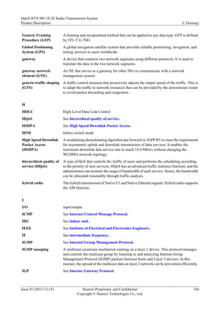 Generic Framing
Procedure (GFP)
A framing and encapsulated method that can be applied to any data type. GFP is defined
by ITU-T G.7041.
Global Positioning
System (GPS)
A global navigation satellite system that provides reliable positioning, navigation, and
timing services to users worldwide.
gateway A device that connects two network segments using different protocols. It is used to
translate the data in the two network segments.
gateway network
element (GNE)
An NE that serves as a gateway for other NEs to communicate with a network
management system.
generic traffic shaping
(GTS)
A traffic control measure that proactively adjusts the output speed of the traffic. This is
to adapt the traffic to network resources that can be provided by the downstream router
to avoid packet discarding and congestion.
H
HDLC High-Level Data Link Control
HQoS See hierarchical quality of service.
HSDPA See High Speed Downlink Packet Access.
HSM hitless switch mode
High Speed Downlink
Packet Access
(HSDPA)
A modulating-demodulating algorithm put forward in 3GPP R5 to meet the requirement
for asymmetric uplink and downlink transmission of data services. It enables the
maximum downlink data service rate to reach 14.4 Mbit/s without changing the
WCDMA network topology.
hierarchical quality of
service (HQoS)
A type of QoS that controls the traffic of users and performs the scheduling according
to the priority of user services. HQoS has an advanced traffic statistics function, and the
administrator can monitor the usage of bandwidth of each service. Hence, the bandwidth
can be allocated reasonably through traffic analysis.
hybrid radio The hybrid transmission of Native E1 and Native Ethernet signals. Hybrid radio supports
the AM function.
I
I/O input/output
ICMP See Internet Control Message Protocol.
IDU See indoor unit.
IEEE See Institute of Electrical and Electronics Engineers.
IF See intermediate frequency.
IGMP See Internet Group Management Protocol.
IGMP snooping A multicast constraint mechanism running on a layer 2 device. This protocol manages
and controls the multicast group by listening to and analyzing Internet Group
Management Protocol (IGMP) packets between hosts and Layer 3 devices. In this
manner, the spread of the multicast data on layer 2 network can be prevented efficiently.
IGP See Interior Gateway Protocol.
OptiX RTN 905 1E/2E Radio Transmission System
Product Description C Glossary
Issue 01 (2013-12-15) Huawei Proprietary and Confidential
Copyright © Huawei Technologies Co., Ltd.
166
 