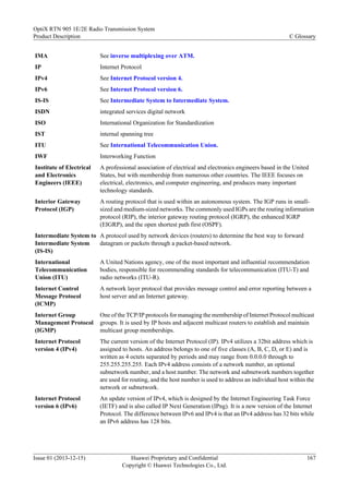 IMA See inverse multiplexing over ATM.
IP Internet Protocol
IPv4 See Internet Protocol version 4.
IPv6 See Internet Protocol version 6.
IS-IS See Intermediate System to Intermediate System.
ISDN integrated services digital network
ISO International Organization for Standardization
IST internal spanning tree
ITU See International Telecommunication Union.
IWF Interworking Function
Institute of Electrical
and Electronics
Engineers (IEEE)
A professional association of electrical and electronics engineers based in the United
States, but with membership from numerous other countries. The IEEE focuses on
electrical, electronics, and computer engineering, and produces many important
technology standards.
Interior Gateway
Protocol (IGP)
A routing protocol that is used within an autonomous system. The IGP runs in small-
sized and medium-sized networks. The commonly used IGPs are the routing information
protocol (RIP), the interior gateway routing protocol (IGRP), the enhanced IGRP
(EIGRP), and the open shortest path first (OSPF).
Intermediate System to
Intermediate System
(IS-IS)
A protocol used by network devices (routers) to determine the best way to forward
datagram or packets through a packet-based network.
International
Telecommunication
Union (ITU)
A United Nations agency, one of the most important and influential recommendation
bodies, responsible for recommending standards for telecommunication (ITU-T) and
radio networks (ITU-R).
Internet Control
Message Protocol
(ICMP)
A network layer protocol that provides message control and error reporting between a
host server and an Internet gateway.
Internet Group
Management Protocol
(IGMP)
One of the TCP/IP protocols for managing the membership of Internet Protocol multicast
groups. It is used by IP hosts and adjacent multicast routers to establish and maintain
multicast group memberships.
Internet Protocol
version 4 (IPv4)
The current version of the Internet Protocol (IP). IPv4 utilizes a 32bit address which is
assigned to hosts. An address belongs to one of five classes (A, B, C, D, or E) and is
written as 4 octets separated by periods and may range from 0.0.0.0 through to
255.255.255.255. Each IPv4 address consists of a network number, an optional
subnetwork number, and a host number. The network and subnetwork numbers together
are used for routing, and the host number is used to address an individual host within the
network or subnetwork.
Internet Protocol
version 6 (IPv6)
An update version of IPv4, which is designed by the Internet Engineering Task Force
(IETF) and is also called IP Next Generation (IPng). It is a new version of the Internet
Protocol. The difference between IPv6 and IPv4 is that an IPv4 address has 32 bits while
an IPv6 address has 128 bits.
OptiX RTN 905 1E/2E Radio Transmission System
Product Description C Glossary
Issue 01 (2013-12-15) Huawei Proprietary and Confidential
Copyright © Huawei Technologies Co., Ltd.
167
 