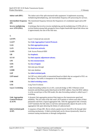 indoor unit (IDU) The indoor unit of the split-structured radio equipment. It implements accessing,
multiplexing/demultiplexing, and intermediate frequency (IF) processing for services.
intermediate frequency
(IF)
The transitional frequency between the frequencies of a modulated signal and an RF
signal.
inverse multiplexing
over ATM (IMA)
A technique that involves inverse multiplexing and de-multiplexing of ATM cells in a
cyclical fashion among links grouped to form a higher bandwidth logical link whose rate
is approximately the sum of the link rates.
L
L2VPN Layer 2 virtual private network
LACP See Link Aggregation Control Protocol.
LAG See link aggregation group.
LAN See local area network.
LAPS Link Access Protocol-SDH
LB See loopback.
LCAS See link capacity adjustment scheme.
LM See loss measurement.
LOS See loss of signal.
LPT link-state pass through
LSDB link state database
LSP See label switched path.
LSP tunnel An LSP over which traffic is transmitted based on labels that are assigned to FECs on
the ingress. The traffic is transparent to the intermediate nodes
LSR See label switching router.
LTE Long Term Evolution
Layer 2 switching A data forwarding method. In a LAN, a network bridge or 802.3 Ethernet switch
transmits and distributes packet data based on the MAC address. Since the MAC address
is at the second layer of the OSI model, this data forwarding method is called Layer 2
switching.
Link Aggregation
Control Protocol
(LACP)
A dynamic link aggregation protocol that improves the transmission speed and
reliability. The two ends of the link send LACP packets to inform each other of their
parameters and form a logical aggregation link. After the aggregation link is formed,
LACP maintains the link status in real time and dynamically adjusts the ports on the
aggregation link upon detecting the failure of a physical port.
label switched path
(LSP)
A sequence of hops (R0...Rn) in which a packet travels from R0 to Rn through label
switching mechanisms. A label-switched path can be chosen dynamically, based on
common routing mechanisms or through configuration.
OptiX RTN 905 1E/2E Radio Transmission System
Product Description C Glossary
Issue 01 (2013-12-15) Huawei Proprietary and Confidential
Copyright © Huawei Technologies Co., Ltd.
168
 