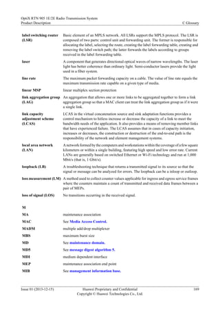 label switching router
(LSR)
Basic element of an MPLS network. All LSRs support the MPLS protocol. The LSR is
composed of two parts: control unit and forwarding unit. The former is responsible for
allocating the label, selecting the route, creating the label forwarding table, creating and
removing the label switch path; the latter forwards the labels according to groups
received in the label forwarding table.
laser A component that generates directional optical waves of narrow wavelengths. The laser
light has better coherence than ordinary light. Semi-conductor lasers provide the light
used in a fiber system.
line rate The maximum packet forwarding capacity on a cable. The value of line rate equals the
maximum transmission rate capable on a given type of media.
linear MSP linear multiplex section protection
link aggregation group
(LAG)
An aggregation that allows one or more links to be aggregated together to form a link
aggregation group so that a MAC client can treat the link aggregation group as if it were
a single link.
link capacity
adjustment scheme
(LCAS)
LCAS in the virtual concatenation source and sink adaptation functions provides a
control mechanism to hitless increase or decrease the capacity of a link to meet the
bandwidth needs of the application. It also provides a means of removing member links
that have experienced failure. The LCAS assumes that in cases of capacity initiation,
increases or decreases, the construction or destruction of the end-to-end path is the
responsibility of the network and element management systems.
local area network
(LAN)
A network formed by the computers and workstations within the coverage of a few square
kilometers or within a single building, featuring high speed and low error rate. Current
LANs are generally based on switched Ethernet or Wi-Fi technology and run at 1,000
Mbit/s (that is, 1 Gbit/s).
loopback (LB) A troubleshooting technique that returns a transmitted signal to its source so that the
signal or message can be analyzed for errors. The loopback can be a inloop or outloop.
loss measurement (LM) A method used to collect counter values applicable for ingress and egress service frames
where the counters maintain a count of transmitted and received data frames between a
pair of MEPs.
loss of signal (LOS) No transitions occurring in the received signal.
M
MA maintenance association
MAC See Media Access Control.
MADM multiple add/drop multiplexer
MBS maximum burst size
MD See maintenance domain.
MD5 See message digest algorithm 5.
MDI medium dependent interface
MEP maintenance association end point
MIB See management information base.
OptiX RTN 905 1E/2E Radio Transmission System
Product Description C Glossary
Issue 01 (2013-12-15) Huawei Proprietary and Confidential
Copyright © Huawei Technologies Co., Ltd.
169
 