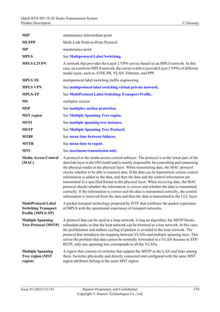 MIP maintenance intermediate point
MLPPP Multi-Link Point-to-Point Protocol
MP maintenance point
MPLS See Multiprotocol Label Switching.
MPLS L2VPN A network that provides the Layer 2 VPN service based on an MPLS network. In this
case, on a uniform MPLS network, the carrier is able to provide Layer 2 VPNs of different
media types, such as ATM, FR, VLAN, Ethernet, and PPP.
MPLS TE multiprotocol label switching traffic engineering
MPLS VPN See multiprotocol label switching virtual private network.
MPLS-TP See MultiProtocol Label Switching Transport Profile.
MS multiplex section
MSP See multiplex section protection.
MST region See Multiple Spanning Tree region.
MSTI See multiple spanning tree instance.
MSTP See Multiple Spanning Tree Protocol.
MTBF See mean time between failures.
MTTR See mean time to repair.
MTU See maximum transmission unit.
Media Access Control
(MAC)
A protocol at the media access control sublayer. The protocol is at the lower part of the
data link layer in the OSI model and is mainly responsible for controlling and connecting
the physical media at the physical layer. When transmitting data, the MAC protocol
checks whether to be able to transmit data. If the data can be transmitted, certain control
information is added to the data, and then the data and the control information are
transmitted in a specified format to the physical layer. When receiving data, the MAC
protocol checks whether the information is correct and whether the data is transmitted
correctly. If the information is correct and the data is transmitted correctly, the control
information is removed from the data and then the data is transmitted to the LLC layer.
MultiProtocol Label
Switching Transport
Profile (MPLS-TP)
A packet transport technology proposed by IETF that combines the packet experience
of MPLS with the operational experience of transport networks.
Multiple Spanning
Tree Protocol (MSTP)
A protocol that can be used in a loop network. Using an algorithm, the MSTP blocks
redundant paths so that the loop network can be trimmed as a tree network. In this case,
the proliferation and endless cycling of packets is avoided in the loop network. The
protocol that introduces the mapping between VLANs and multiple spanning trees. This
solves the problem that data cannot be normally forwarded in a VLAN because in STP/
RSTP, only one spanning tree corresponds to all the VLANs.
Multiple Spanning
Tree region (MST
region)
A region that consists of switches that support the MSTP in the LAN and links among
them. Switches physically and directly connected and configured with the same MST
region attributes belong to the same MST region.
OptiX RTN 905 1E/2E Radio Transmission System
Product Description C Glossary
Issue 01 (2013-12-15) Huawei Proprietary and Confidential
Copyright © Huawei Technologies Co., Ltd.
170
 