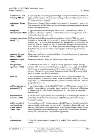 Multiprotocol Label
Switching (MPLS)
A technology that uses short tags of fixed length to encapsulate packets in different link
layers, and provides connection-oriented switching for the network layer on the basis of
IP routing and control protocols.
maintenance domain
(MD)
The network or the part of the network for which connectivity is managed by connectivity
fault management (CFM). The devices in a maintenance domain are managed by a single
Internet service provider (ISP).
management
information base (MIB)
A type of database used for managing the devices in a communications network. It
comprises a collection of objects in a (virtual) database used to manage entities (such as
routers and switches) in a network.
maximum transmission
unit (MTU)
The largest packet of data that can be transmitted on a network. MTU size varies,
depending on the network—576 bytes on X.25 networks, for example, 1500 bytes on
Ethernet, and 17,914 bytes on 16 Mbit/s token ring. Responsibility for determining the
size of the MTU lies with the link layer of the network. When packets are transmitted
across networks, the path MTU, or PMTU, represents the smallest packet size (the one
that all networks can transmit without breaking up the packet) among the networks
involved.
mean time between
failures (MTBF)
The average time between consecutive failures of a piece of equipment. It is a measure
of the reliability of the system.
mean time to repair
(MTTR)
The average time that a device will take to recover from a failure.
message digest
algorithm 5 (MD5)
A hash function that is used in a variety of security applications to check message
integrity. MD5 processes a variable-length message into a fixed-length output of 128
bits. It breaks up an input message into 512-bit blocks (sixteen 32-bit little-endian
integers). After a series of processing, the output consists of four 32-bit words, which
are then cascaded into a 128-bit hash number.
multicast A process of transmitting data packets from one source to many destinations. The
destination address of the multicast packet uses Class D address, that is, the IP address
ranges from 224.0.0.0 to 239.255.255.255. Each multicast address represents a multicast
group rather than a host.
multiple spanning tree
instance (MSTI)
A type of spanning trees calculated by MSTP within an MST Region, to provide a simply
and fully connected active topology for frames classified as belonging to a VLAN that
is mapped to the MSTI by the MST Configuration. A VLAN cannot be assigned to
multiple MSTIs.
multiplex section
protection (MSP)
A function, which is performed to provide capability for switching a signal between and
including two multiplex section termination (MST) functions, from a "working" to a
"protection" channel.
multiprotocol label
switching virtual
private network
(MPLS VPN)
An Internet Protocol (IP) virtual private network (VPN) based on the multiprotocol label
switching (MPLS) technology. It applies the MPLS technology for network routers and
switches, simplifies the routing mode of core routers, and combines traditional routing
technology and label switching technology. It can be used to construct the broadband
Intranet and Extranet to meet various service requirements.
N
N+1 protection A radio link protection system composed of N working channels and one protection
channel.
OptiX RTN 905 1E/2E Radio Transmission System
Product Description C Glossary
Issue 01 (2013-12-15) Huawei Proprietary and Confidential
Copyright © Huawei Technologies Co., Ltd.
171
 