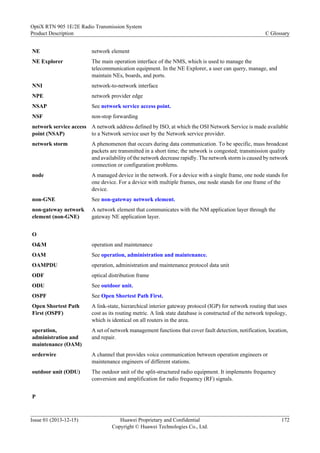 NE network element
NE Explorer The main operation interface of the NMS, which is used to manage the
telecommunication equipment. In the NE Explorer, a user can query, manage, and
maintain NEs, boards, and ports.
NNI network-to-network interface
NPE network provider edge
NSAP See network service access point.
NSF non-stop forwarding
network service access
point (NSAP)
A network address defined by ISO, at which the OSI Network Service is made available
to a Network service user by the Network service provider.
network storm A phenomenon that occurs during data communication. To be specific, mass broadcast
packets are transmitted in a short time; the network is congested; transmission quality
and availability of the network decrease rapidly. The network storm is caused by network
connection or configuration problems.
node A managed device in the network. For a device with a single frame, one node stands for
one device. For a device with multiple frames, one node stands for one frame of the
device.
non-GNE See non-gateway network element.
non-gateway network
element (non-GNE)
A network element that communicates with the NM application layer through the
gateway NE application layer.
O
O&M operation and maintenance
OAM See operation, administration and maintenance.
OAMPDU operation, administration and maintenance protocol data unit
ODF optical distribution frame
ODU See outdoor unit.
OSPF See Open Shortest Path First.
Open Shortest Path
First (OSPF)
A link-state, hierarchical interior gateway protocol (IGP) for network routing that uses
cost as its routing metric. A link state database is constructed of the network topology,
which is identical on all routers in the area.
operation,
administration and
maintenance (OAM)
A set of network management functions that cover fault detection, notification, location,
and repair.
orderwire A channel that provides voice communication between operation engineers or
maintenance engineers of different stations.
outdoor unit (ODU) The outdoor unit of the split-structured radio equipment. It implements frequency
conversion and amplification for radio frequency (RF) signals.
P
OptiX RTN 905 1E/2E Radio Transmission System
Product Description C Glossary
Issue 01 (2013-12-15) Huawei Proprietary and Confidential
Copyright © Huawei Technologies Co., Ltd.
172
 