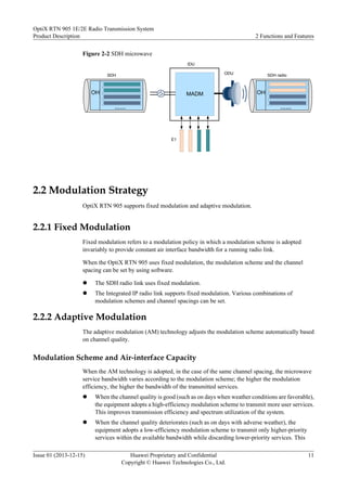Figure 2-2 SDH microwave
ODU
E1
IDU
MADM
SDH radio
SDH
OH
……
OH
……
2.2 Modulation Strategy
OptiX RTN 905 supports fixed modulation and adaptive modulation.
2.2.1 Fixed Modulation
Fixed modulation refers to a modulation policy in which a modulation scheme is adopted
invariably to provide constant air interface bandwidth for a running radio link.
When the OptiX RTN 905 uses fixed modulation, the modulation scheme and the channel
spacing can be set by using software.
l The SDH radio link uses fixed modulation.
l The Integrated IP radio link supports fixed modulation. Various combinations of
modulation schemes and channel spacings can be set.
2.2.2 Adaptive Modulation
The adaptive modulation (AM) technology adjusts the modulation scheme automatically based
on channel quality.
Modulation Scheme and Air-interface Capacity
When the AM technology is adopted, in the case of the same channel spacing, the microwave
service bandwidth varies according to the modulation scheme; the higher the modulation
efficiency, the higher the bandwidth of the transmitted services.
l When the channel quality is good (such as on days when weather conditions are favorable),
the equipment adopts a high-efficiency modulation scheme to transmit more user services.
This improves transmission efficiency and spectrum utilization of the system.
l When the channel quality deteriorates (such as on days with adverse weather), the
equipment adopts a low-efficiency modulation scheme to transmit only higher-priority
services within the available bandwidth while discarding lower-priority services. This
OptiX RTN 905 1E/2E Radio Transmission System
Product Description 2 Functions and Features
Issue 01 (2013-12-15) Huawei Proprietary and Confidential
Copyright © Huawei Technologies Co., Ltd.
11
 