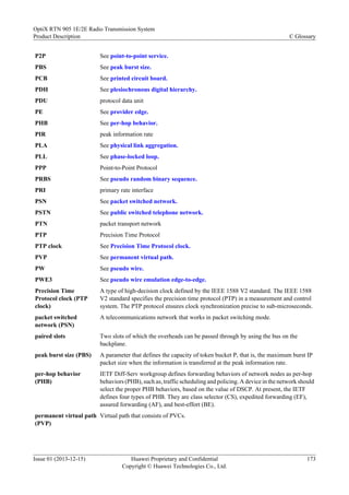 P2P See point-to-point service.
PBS See peak burst size.
PCB See printed circuit board.
PDH See plesiochronous digital hierarchy.
PDU protocol data unit
PE See provider edge.
PHB See per-hop behavior.
PIR peak information rate
PLA See physical link aggregation.
PLL See phase-locked loop.
PPP Point-to-Point Protocol
PRBS See pseudo random binary sequence.
PRI primary rate interface
PSN See packet switched network.
PSTN See public switched telephone network.
PTN packet transport network
PTP Precision Time Protocol
PTP clock See Precision Time Protocol clock.
PVP See permanent virtual path.
PW See pseudo wire.
PWE3 See pseudo wire emulation edge-to-edge.
Precision Time
Protocol clock (PTP
clock)
A type of high-decision clock defined by the IEEE 1588 V2 standard. The IEEE 1588
V2 standard specifies the precision time protocol (PTP) in a measurement and control
system. The PTP protocol ensures clock synchronization precise to sub-microseconds.
packet switched
network (PSN)
A telecommunications network that works in packet switching mode.
paired slots Two slots of which the overheads can be passed through by using the bus on the
backplane.
peak burst size (PBS) A parameter that defines the capacity of token bucket P, that is, the maximum burst IP
packet size when the information is transferred at the peak information rate.
per-hop behavior
(PHB)
IETF Diff-Serv workgroup defines forwarding behaviors of network nodes as per-hop
behaviors (PHB), such as, traffic scheduling and policing. A device in the network should
select the proper PHB behaviors, based on the value of DSCP. At present, the IETF
defines four types of PHB. They are class selector (CS), expedited forwarding (EF),
assured forwarding (AF), and best-effort (BE).
permanent virtual path
(PVP)
Virtual path that consists of PVCs.
OptiX RTN 905 1E/2E Radio Transmission System
Product Description C Glossary
Issue 01 (2013-12-15) Huawei Proprietary and Confidential
Copyright © Huawei Technologies Co., Ltd.
173
 