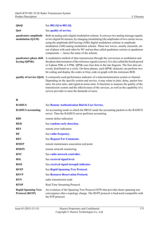 QinQ See 802.1Q in 802.1Q.
QoS See quality of service.
quadrature amplitude
modulation (QAM)
Both an analog and a digital modulation scheme. It conveys two analog message signals,
or two digital bit streams, by changing (modulating) the amplitudes of two carrier waves,
using the amplitude-shift keying (ASK) digital modulation scheme or amplitude
modulation (AM) analog modulation scheme. These two waves, usually sinusoids, are
out of phase with each other by 90° and are thus called quadrature carriers or quadrature
components — hence the name of the scheme.
quadrature phase shift
keying (QPSK)
A modulation method of data transmission through the conversion or modulation and
the phase determination of the reference signals (carrier). It is also called the fourth period
or 4-phase PSK or 4-PSK. QPSK uses four dots in the star diagram. The four dots are
evenly distributed on a circle. On these phases, each QPSK character can perform two-
bit coding and display the codes in Gray code on graph with the minimum BER.
quality of service (QoS) A commonly-used performance indicator of a telecommunication system or channel.
Depending on the specific system and service, it may relate to jitter, delay, packet loss
ratio, bit error ratio, and signal-to-noise ratio. It functions to measure the quality of the
transmission system and the effectiveness of the services, as well as the capability of a
service provider to meet the demands of users.
R
RADIUS See Remote Authentication Dial In User Service.
RADIUS accounting An accounting mode in which the BRAS sends the accounting packets to the RADIUS
server. Then the RADIUS server performs accounting.
RDI remote defect indication
RED See random early detection.
REI remote error indication
RF See radio frequency.
RFC See Request For Comments.
RMEP remote maintenance association end point
RMON remote network monitoring
RNC See radio network controller.
RSL See received signal level.
RSSI See received signal strength indicator.
RSTP See Rapid Spanning Tree Protocol.
RSVP See Resource Reservation Protocol.
RTN radio transmission node
RTSP Real-Time Streaming Protocol
Rapid Spanning Tree
Protocol (RSTP)
An evolution of the Spanning Tree Protocol (STP) that provides faster spanning tree
convergence after a topology change. The RSTP protocol is backward compatible with
the STP protocol.
OptiX RTN 905 1E/2E Radio Transmission System
Product Description C Glossary
Issue 01 (2013-12-15) Huawei Proprietary and Confidential
Copyright © Huawei Technologies Co., Ltd.
175
 