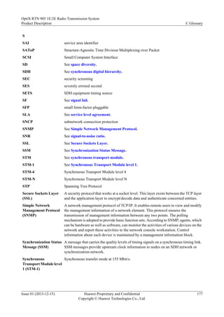 S
SAI service area identifier
SAToP Structure-Agnostic Time Division Multiplexing over Packet
SCSI Small Computer System Interface
SD See space diversity.
SDH See synchronous digital hierarchy.
SEC security screening
SES severely errored second
SETS SDH equipment timing source
SF See signal fail.
SFP small form-factor pluggable
SLA See service level agreement.
SNCP subnetwork connection protection
SNMP See Simple Network Management Protocol.
SNR See signal-to-noise ratio.
SSL See Secure Sockets Layer.
SSM See Synchronization Status Message.
STM See synchronous transport module.
STM-1 See Synchronous Transport Module level 1.
STM-4 Synchronous Transport Module level 4
STM-N Synchronous Transport Module level N
STP Spanning Tree Protocol
Secure Sockets Layer
(SSL)
A security protocol that works at a socket level. This layer exists between the TCP layer
and the application layer to encrypt/decode data and authenticate concerned entities.
Simple Network
Management Protocol
(SNMP)
A network management protocol of TCP/IP. It enables remote users to view and modify
the management information of a network element. This protocol ensures the
transmission of management information between any two points. The polling
mechanism is adopted to provide basic function sets. According to SNMP, agents, which
can be hardware as well as software, can monitor the activities of various devices on the
network and report these activities to the network console workstation. Control
information about each device is maintained by a management information block.
Synchronization Status
Message (SSM)
A message that carries the quality levels of timing signals on a synchronous timing link.
SSM messages provide upstream clock information to nodes on an SDH network or
synchronization network.
Synchronous
Transport Module level
1 (STM-1)
Synchronous transfer mode at 155 Mbit/s.
OptiX RTN 905 1E/2E Radio Transmission System
Product Description C Glossary
Issue 01 (2013-12-15) Huawei Proprietary and Confidential
Copyright © Huawei Technologies Co., Ltd.
177
 