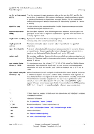 service level agreement
(SLA)
A service agreement between a customer and a service provider. SLA specifies the
service level for a customer. The customer can be a user organization (source domain)
or another differentiated services domain (upstream domain). An SLA may include
traffic conditioning rules which constitute a traffic conditioning agreement as a whole
or partially.
signal fail (SF) A signal indicating that associated data has failed in the sense that a near-end defect
condition (non-degrade defect) is active.
signal-to-noise ratio
(SNR)
The ratio of the amplitude of the desired signal to the amplitude of noise signals at a
given point in time. SNR is expressed as 10 times the logarithm of the power ratio and
is usually expressed in dB.
single-ended switching A protection mechanism that takes switching action only at the affected end of the
protected entity in the case of a unidirectional failure.
single-polarized
antenna
An antenna intended to radiate or receive radio waves with only one specified
polarization.
space diversity (SD) A diversity scheme that enables two or more antennas separated by a specific distance
to transmit/receive the same signal and selection is then performed between the two
signals to ease the impact of fading. Currently, only receive SD is used.
subnet mask The technique used by the IP protocol to determine which network segment packets are
destined for. The subnet mask is a binary pattern that is stored in the device and is matched
with the IP address.
synchronous digital
hierarchy (SDH)
A transmission scheme that follows ITU-T G.707, G.708, and G.709. SDH defines the
transmission features of digital signals, such as frame structure, multiplexing mode,
transmission rate level, and interface code. SDH is an important part of ISDN and B-
ISDN.
synchronous transport
module (STM)
An information structure used to support section layer connections in the SDH. It consists
of information payload and Section Overhead (SOH) information fields organized in a
block frame structure which repeats every 125. The information is suitably conditioned
for serial transmission on the selected media at a rate which is synchronized to the
network. A basic STM is defined at 155 520 kbit/s. This is termed STM-1. Higher
capacity STMs are formed at rates equivalent to N times this basic rate. STM capacities
for N = 4, N = 16 and N = 64 are defined; higher values are under consideration.
T
T1 A North American standard for high-speed data transmission at 1.544Mbps. It provides
24 x 64 kbit/s channels.
TCI tag control information
TCP See Transmission Control Protocol.
TCP/IP Transmission Control Protocol/Internet Protocol
TD-SCDMA See Time Division-Synchronous Code Division Multiple Access.
TDD time division duplex
TDM See time division multiplexing.
TDMA See Time Division Multiple Access.
OptiX RTN 905 1E/2E Radio Transmission System
Product Description C Glossary
Issue 01 (2013-12-15) Huawei Proprietary and Confidential
Copyright © Huawei Technologies Co., Ltd.
178
 