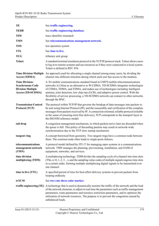 TE See traffic engineering.
TEDB See traffic engineering database.
TIM trace identifier mismatch
TMN See telecommunications management network.
TOS test operation system
TTL See time to live.
TUG tributary unit group
Telnet A standard terminal emulation protocol in the TCP/IP protocol stack. Telnet allows users
to log in to remote systems and use resources as if they were connected to a local system.
Telnet is defined in RFC 854.
Time Division Multiple
Access (TDMA)
An approach used for allocating a single channel among many users, by dividing the
channel into different timeslots during which each user has access to the medium.
Time Division-
Synchronous Code
Division Multiple
Access (TD-SCDMA)
A 3G mobile communications standard found in UMTS mobile telecommunications
networks in China as an alternative to W-CDMA. TD-SCDMA integrates technologies
of CDMA, TDMA, and FDMA, and makes use of technologies including intelligent
antenna, joint detection, low chip rate (LCR), and adaptive power control. With the
flexibility of service processing, a TD-SCDMA network can connect to other networks
through the RNC.
Transmission Control
Protocol (TCP)
The protocol within TCP/IP that governs the breakup of data messages into packets to
be sent using Internet Protocol (IP), and the reassembly and verification of the complete
messages from packets received by IP. A connection-oriented, reliable protocol (reliable
in the sense of ensuring error-free delivery), TCP corresponds to the transport layer in
the ISO/OSI reference model.
tail drop A congestion management mechanism, in which packets arrive later are discarded when
the queue is full. This policy of discarding packets may result in network-wide
synchronization due to the TCP slow startup mechanism.
tangent ring A concept borrowed from geometry. Two tangent rings have a common node between
them. The common node often leads to single-point failures.
telecommunications
management network
(TMN)
A protocol model defined by ITU-T for managing open systems in a communications
network. TMN manages the planning, provisioning, installation, and OAM of
equipment, networks, and services.
time division
multiplexing (TDM)
A multiplexing technology. TDM divides the sampling cycle of a channel into time slots
(TSn, n=0, 1, 2, 3…), and the sampling value codes of multiple signals engross time slots
in a certain order, forming multiple multiplexing digital signals to be transmitted over
one channel.
time to live (TTL) A specified period of time for best-effort delivery systems to prevent packets from
looping endlessly.
trTCM See two rate three color marker.
traffic engineering (TE) A technology that is used to dynamically monitor the traffic of the network and the load
of the network elements, to adjust in real time the parameters such as traffic management
parameters, route parameters and resource restriction parameters, and to optimize the
utilization of network resources. The purpose is to prevent the congestion caused by
unbalanced loads.
OptiX RTN 905 1E/2E Radio Transmission System
Product Description C Glossary
Issue 01 (2013-12-15) Huawei Proprietary and Confidential
Copyright © Huawei Technologies Co., Ltd.
179
 