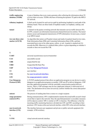 traffic engineering
database (TEDB)
A type of database that every router generates after collecting the information about TE
of every links in its area. TEDB is the base of forming the dynamic TE path in the MPLS
TE network.
tributary loopback A fault can be located for each service path by performing loopback to each path of the
tributary board. There are three kinds of loopback modes: no loopback, outloop, and
inloop.
tunnel A channel on the packet switching network that transmits service traffic between PEs.
In VPN, a tunnel is an information transmission channel between two entities. The tunnel
ensures secure and transparent transmission of VPN information. In most cases, a tunnel
is an MPLS tunnel.
two rate three color
marker (trTCM)
An algorithm that meters an IP packet stream and marks its packets based on two rates,
Peak Information Rate (PIR) and Committed Information Rate (CIR), and their
associated burst sizes to be either green, yellow, or red. A packet is marked red if it
exceeds the PIR. Otherwise it is marked either yellow or green depending on whether it
exceeds or does not exceed the CIR.
U
UART universal asynchronous receiver/transmitter
UAS unavailable second
UBR unspecified bit rate
UBR+ Unspecified Bit Rate Plus
UDP See User Datagram Protocol.
UI user interface
UNI See user-to-network interface.
UPC See usage parameter control.
User Datagram
Protocol (UDP)
A TCP/IP standard protocol that allows an application program on one device to send a
datagram to an application program on another. UDP uses IP to deliver datagrams. UDP
provides application programs with the unreliable connectionless packet delivery
service. That is, UDP messages may be lost, duplicated, delayed, or delivered out of
order. The destination device does not actively confirm whether the correct data packet
is received.
unicast The process of sending data from a source to a single recipient.
usage parameter
control (UPC)
During communications, UPC is implemented to monitor the actual traffic on each virtual
circuit that is input to the network. Once the specified parameter is exceeded, measures
will be taken to control. NPC is similar to UPC in function. The difference is that the
incoming traffic monitoring function is divided into UPC and NPC according to their
positions. UPC locates at the user/network interface, while NPC at the network interface.
user-to-network
interface (UNI)
The interface between user equipment and private or public network equipment (for
example, ATM switches).
V
V-NNI virtual network-network interface
OptiX RTN 905 1E/2E Radio Transmission System
Product Description C Glossary
Issue 01 (2013-12-15) Huawei Proprietary and Confidential
Copyright © Huawei Technologies Co., Ltd.
180
 
