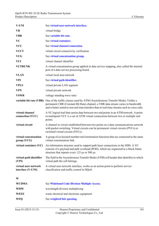 V-UNI See virtual user-network interface.
VB virtual bridge
VBR See variable bit rate.
VC See virtual container.
VCC See virtual channel connection.
VCCV virtual circuit connectivity verification
VCG See virtual concatenation group.
VCI virtual channel identifier
VCTRUNK A virtual concatenation group applied in data service mapping, also called the internal
port of a data service processing board.
VLAN virtual local area network
VPI See virtual path identifier.
VPLS virtual private LAN segment
VPN virtual private network
VSWR voltage standing wave ratio
variable bit rate (VBR) One of the traffic classes used by ATM (Asynchronous Transfer Mode). Unlike a
permanent CBR (Constant Bit Rate) channel, a VBR data stream varies in bandwidth
and is better suited to non real time transfers than to real-time streams such as voice calls.
virtual channel
connection (VCC)
A VC logical trail that carries data between two end points in an ATM network. A point-
to-multipoint VCC is a set of ATM virtual connections between two or multiple end
points.
virtual circuit A channel or circuit established between two points on a data communications network
with packet switching. Virtual circuits can be permanent virtual circuits (PVCs) or
switched virtual circuits (SVCs) .
virtual concatenation
group (VCG)
A group of co-located member trail termination functions that are connected to the same
virtual concatenation link.
virtual container (VC) An information structure used to support path layer connections in the SDH. A VC
consists of a payload and path overhead (POH), which are organized in a block frame
structure that repeats every 125 μs or 500 μs.
virtual path identifier
(VPI)
The field in the Asynchronous Transfer Mode (ATM) cell header that identifies to which
virtual path the cell belongs.
virtual user-network
interface (V-UNI)
A virtual user-network interface, works as an action point to perform service
classification and traffic control in HQoS.
W
WCDMA See Wideband Code Division Multiple Access.
WDM wavelength division multiplexing
WEEE waste electrical and electronic equipment
WFQ See weighted fair queuing.
OptiX RTN 905 1E/2E Radio Transmission System
Product Description C Glossary
Issue 01 (2013-12-15) Huawei Proprietary and Confidential
Copyright © Huawei Technologies Co., Ltd.
181
 