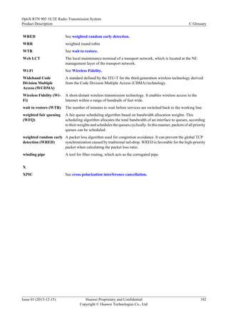 WRED See weighted random early detection.
WRR weighted round robin
WTR See wait to restore.
Web LCT The local maintenance terminal of a transport network, which is located at the NE
management layer of the transport network.
Wi-Fi See Wireless Fidelity.
Wideband Code
Division Multiple
Access (WCDMA)
A standard defined by the ITU-T for the third-generation wireless technology derived
from the Code Division Multiple Access (CDMA) technology.
Wireless Fidelity (Wi-
Fi)
A short-distant wireless transmission technology. It enables wireless access to the
Internet within a range of hundreds of feet wide.
wait to restore (WTR) The number of minutes to wait before services are switched back to the working line.
weighted fair queuing
(WFQ)
A fair queue scheduling algorithm based on bandwidth allocation weights. This
scheduling algorithm allocates the total bandwidth of an interface to queues, according
to their weights and schedules the queues cyclically. In this manner, packets of all priority
queues can be scheduled.
weighted random early
detection (WRED)
A packet loss algorithm used for congestion avoidance. It can prevent the global TCP
synchronization caused by traditional tail-drop. WRED is favorable for the high-priority
packet when calculating the packet loss ratio.
winding pipe A tool for fiber routing, which acts as the corrugated pipe.
X
XPIC See cross polarization interference cancellation.
OptiX RTN 905 1E/2E Radio Transmission System
Product Description C Glossary
Issue 01 (2013-12-15) Huawei Proprietary and Confidential
Copyright © Huawei Technologies Co., Ltd.
182
 