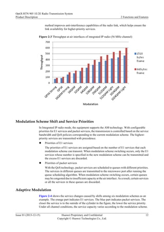 method improves anti-interference capabilities of the radio link, which helps ensure the
link availability for higher-priority services.
Figure 2-3 Throughput at air interfaces of integrated IP radio (56 MHz channel)
Modulation Scheme Shift and Service Priorities
In Integrated IP radio mode, the equipment supports the AM technology. With configurable
priorities for E1 services and packet services, the transmission is controlled based on the service
bandwidth and QoS policies corresponding to the current modulation scheme. The highest-
priority services are transmitted with precedence.
l Priorities of E1 services
The priorities of E1 services are assigned based on the number of E1 services that each
modulation scheme can transmit. When modulation scheme switching occurs, only the E1
services whose number is specified in the new modulation scheme can be transmitted and
the excess E1 services are discarded.
l Priorities of packet services
With the QoS technology, packet services are scheduled to queues with different priorities.
The services in different queues are transmitted to the microwave port after running the
queue scheduling algorithm. When modulation scheme switching occurs, certain queues
may be congested due to insufficient capacity at the air interface. As a result, certain services
or all the services in these queues are discarded.
Adaptive Modulation
Figure 2-4 shows the service changes caused by shifts among six modulation schemes as an
example. The orange part indicates E1 services. The blue part indicates packet services. The
closer the service is to the outside of the cylinder in the figure, the lower the service priority.
Under all channel conditions, the service capacity varies according to the modulation scheme.
OptiX RTN 905 1E/2E Radio Transmission System
Product Description 2 Functions and Features
Issue 01 (2013-12-15) Huawei Proprietary and Confidential
Copyright © Huawei Technologies Co., Ltd.
12
 