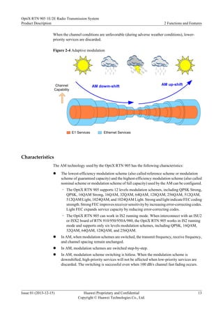 When the channel conditions are unfavorable (during adverse weather conditions), lower-
priority services are discarded.
Figure 2-4 Adaptive modulation
Channel
Capability
E1 Services Ethernet Services
AM dowm-shift AM up-shift
Characteristics
The AM technology used by the OptiX RTN 905 has the following characteristics:
l The lowest-efficiency modulation scheme (also called reference scheme or modulation
scheme of guaranteed capacity) and the highest-efficiency modulation scheme (also called
nominal scheme or modulation scheme of full capacity) used by the AM can be configured.
– The OptiX RTN 905 supports 12 levels modulation schemes, including QPSK Strong,
QPSK, 16QAM Strong, 16QAM, 32QAM, 64QAM, 128QAM, 256QAM, 512QAM,
512QAM Light, 1024QAM, and 1024QAM Light. Strong and light indicate FEC coding
strength. Strong FEC improves receiver sensitivity by increasing error-correcting codes.
Light FEC expands service capacity by reducing error-correcting codes.
– The OptiX RTN 905 can work in IS2 running mode. When interconnect with an ISU2
or ISX2 board of RTN 910/950/950A/980, the OptiX RTN 905 works in IS2 running
mode and supports only six levels modulation schemes, including QPSK, 16QAM,
32QAM, 64QAM, 128QAM, and 256QAM.
l In AM, when modulation schemes are switched, the transmit frequency, receive frequency,
and channel spacing remain unchanged.
l In AM, modulation schemes are switched step-by-step.
l In AM, modulation scheme switching is hitless. When the modulation scheme is
downshifted, high-priority services will not be affected when low-priority services are
discarded. The switching is successful even when 100 dB/s channel fast fading occurs.
OptiX RTN 905 1E/2E Radio Transmission System
Product Description 2 Functions and Features
Issue 01 (2013-12-15) Huawei Proprietary and Confidential
Copyright © Huawei Technologies Co., Ltd.
13
 