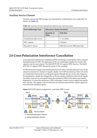 Auxiliary Service Channel
Auxiliary services and NM messages are transmitted by overhead bytes over a radio link. For
details, see Table 2-6.
Table 2-6 Auxiliary services channels provided by each microwave port
Service/Message Type Microwave Frame Overhead
Quantity of
Paths
Path Rate
Asynchronous data service 1 ≤ 19.2 kbit/s
DCC channel 1 192 kbit/s
Wayside E1 service 1 2048 kbit/s (in the SDH radio link)
2.6 Cross-Polarization Interference Cancellation
Cross-polarization interference cancellation (XPIC) technology is used together with co-channel
dual-polarization (CCDP). The application of the two technologies doubles the wireless link
capacity over the same channel. The OptiX RTN 905 2E supports XPIC function. The OptiX
RTN 905 1E supports XPIC function by means of NE cascading.
CCDP transmission adopts a horizontally polarized wave and a vertically polarized wave on one
channel to transmit two channels of signals. Ideally, for CCDP transmissions, there will not be
any interference between the two orthogonal signals although they are on the same frequency.
In actual practice, despite the orthogonality of the two signals, interference between the signals
inevitably occurs due to cross-polarization discrimination (XPD) of the antenna and channel
degradation. To cancel the interference, XPIC technology is used to receive signals horizontally
and vertically. The signals in the two directions are then processed and the original signals are
recovered from interfered signals.
Figure 2-5 CCDP channel configuration , used when XPIC is used
H
V
Modem
ODU 1
ODU 2
f1
f1
ODU 1
ODU 2
f1
f1
Site A Site B
f1
Modem
Modem
Modem
Service
Service
Service
Service
V: vertical polarization direction
H: horizontal polarization direction
Service singnal
OptiX RTN 905 1E/2E Radio Transmission System
Product Description 2 Functions and Features
Issue 01 (2013-12-15) Huawei Proprietary and Confidential
Copyright © Huawei Technologies Co., Ltd.
17
 