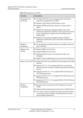 Table 2-14 Equipment-level OAM
Function Description
Management and
monitoring
l The OptiX RTN 905 can be managed together with optical
transmission equipment by the U2000.
l Supports various alarms and performance events.
l Supports RMON performance statistics on various types of
objects.
l Supports the monitoring and graphic display of key radio
transmission performance indicators such as microwave transmit
power, received power, signal to noise ratio (SNR), and air-
interface BER.
l Supports the monitoring and graphic display of Ethernet
performance specifications such as port traffic and bandwidth
utilization.
Hardware
maintenance
l All the indicators and cable interfaces are available on the front
panel of the IDU.
Diagnosis and
Testing
l Supports PRBS tests by IF ports.
l Supports PRBS tests by E1 ports.
l Simulates Ethernet meters to test packet loss, delay, and
throughput.
l Supports various loopback types over service ports and IF ports.
Packet service OAM l Supports IEEE 802.1ag- and IEEE 802.3ah-compliant ETH OAM
functions.
l Supports ITU-T Y.1731-compliant packet loss measurement,
delay measurement, and delay variation measurement for Ethernet
services.
l Supports the ITUT-T Y.1711-compliant MPLS OAM function
and LSP ping/traceroute.
l Supports the ITUT-T Y.1711-compliant PW OAM function and
PW ping/traceroute.
l Supports the ITU-T Y.1731-compliant MPLS-TP LSP OAM and
PW OAM functions.
Database
management
l Remotely backs up and restores the NE database by using the
U2000.
l Supports database backup and restoration from a USB flash drive.
l Two copies of software and data are stored in the flash memory
of the system control, switching, and timing board to meet the
smooth upgrade requirements.
OptiX RTN 905 1E/2E Radio Transmission System
Product Description 2 Functions and Features
Issue 01 (2013-12-15) Huawei Proprietary and Confidential
Copyright © Huawei Technologies Co., Ltd.
27
 