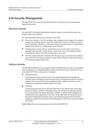 2.16 Security Management
The OptiX RTN 905 can prevent unauthorized logins and operations, ensuring equipment
management security.
Hardware Security
The OptiX RTN 905 adopts high-reliability hardware design to ensure that the system runs
properly under security threats.
The following hardware preventive measures are provided:
l Microwave interfaces: The FEC encoding mode is adopted and the adaptive time-domain
equalizer for baseband signals is used. This enables the microwave interfaces to tolerate
strong interference. Therefore, an interceptor cannot restore the contents in a data frame if
coding details and service configurations are not obtained.
l Modular design: Control units are separated from service units and service units are
separated from each other. In this manner, a fault on any unit can be properly isolated,
minimizing the impact of the fault on other units in the system.
l CPU flow control: Data flow sent to the CPU for processing is classified and controlled to
prevent the CPU from being attacked by a large number of packets. This ensures that the
CPU operates properly under attacks.
Software Security
The OptiX RTN 905 processes two categories of data: O&M data and service data. The preceding
data is transmitted over independent paths and does not affect each other. Therefore, services
on the OptiX RTN 950 are processed on two planes:
l Management plane
The management plane provides access to the required equipment and management
functions, such as managing accounts and passwords, communication protocols, and alarm
reporting. The security feature of the management plane enables secure device access,
concentrated management, and thorough security audit.
l Data plane
The data plane processes service data that enters the devices and forwards service data
packets according to hardware forwarding entries. On one hand, the data plane prevents
user service packets from being intercepted, modified, or deleted, which endangers the
confidentiality and completeness of user data. On the other hand, the data plane ensures
the control of hardware forwarding actions, preventing forwarding entries from being
attacked or modified. In this manner, the forwarding plane of the devices can function stably
and reliably.
Table 2-16lists the security functions provided by the OptiX RTN 905.
OptiX RTN 905 1E/2E Radio Transmission System
Product Description 2 Functions and Features
Issue 01 (2013-12-15) Huawei Proprietary and Confidential
Copyright © Huawei Technologies Co., Ltd.
30
 