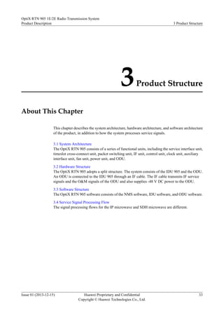 3Product Structure
About This Chapter
This chapter describes the system architecture, hardware architecture, and software architecture
of the product, in addition to how the system processes service signals.
3.1 System Architecture
The OptiX RTN 905 consists of a series of functional units, including the service interface unit,
timeslot cross-connect unit, packet switching unit, IF unit, control unit, clock unit, auxiliary
interface unit, fan unit, power unit, and ODU.
3.2 Hardware Structure
The OptiX RTN 905 adopts a split structure. The system consists of the IDU 905 and the ODU.
An ODU is connected to the IDU 905 through an IF cable. The IF cable transmits IF service
signals and the O&M signals of the ODU and also supplies -48 V DC power to the ODU.
3.3 Software Structure
The OptiX RTN 905 software consists of the NMS software, IDU software, and ODU software.
3.4 Service Signal Processing Flow
The signal processing flows for the IP microwave and SDH microwave are different.
OptiX RTN 905 1E/2E Radio Transmission System
Product Description 3 Product Structure
Issue 01 (2013-12-15) Huawei Proprietary and Confidential
Copyright © Huawei Technologies Co., Ltd.
33
 