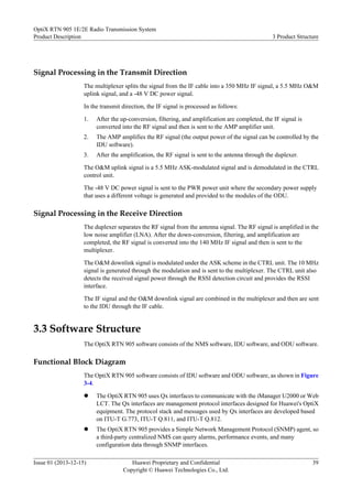 Signal Processing in the Transmit Direction
The multiplexer splits the signal from the IF cable into a 350 MHz IF signal, a 5.5 MHz O&M
uplink signal, and a -48 V DC power signal.
In the transmit direction, the IF signal is processed as follows:
1. After the up-conversion, filtering, and amplification are completed, the IF signal is
converted into the RF signal and then is sent to the AMP amplifier unit.
2. The AMP amplifies the RF signal (the output power of the signal can be controlled by the
IDU software).
3. After the amplification, the RF signal is sent to the antenna through the duplexer.
The O&M uplink signal is a 5.5 MHz ASK-modulated signal and is demodulated in the CTRL
control unit.
The -48 V DC power signal is sent to the PWR power unit where the secondary power supply
that uses a different voltage is generated and provided to the modules of the ODU.
Signal Processing in the Receive Direction
The duplexer separates the RF signal from the antenna signal. The RF signal is amplified in the
low noise amplifier (LNA). After the down-conversion, filtering, and amplification are
completed, the RF signal is converted into the 140 MHz IF signal and then is sent to the
multiplexer.
The O&M downlink signal is modulated under the ASK scheme in the CTRL unit. The 10 MHz
signal is generated through the modulation and is sent to the multiplexer. The CTRL unit also
detects the received signal power through the RSSI detection circuit and provides the RSSI
interface.
The IF signal and the O&M downlink signal are combined in the multiplexer and then are sent
to the IDU through the IF cable.
3.3 Software Structure
The OptiX RTN 905 software consists of the NMS software, IDU software, and ODU software.
Functional Block Diagram
The OptiX RTN 905 software consists of IDU software and ODU software, as shown in Figure
3-4.
l The OptiX RTN 905 uses Qx interfaces to communicate with the iManager U2000 or Web
LCT. The Qx interfaces are management protocol interfaces designed for Huawei's OptiX
equipment. The protocol stack and messages used by Qx interfaces are developed based
on ITU-T G.773, ITU-T Q.811, and ITU-T Q.812.
l The OptiX RTN 905 provides a Simple Network Management Protocol (SNMP) agent, so
a third-party centralized NMS can query alarms, performance events, and many
configuration data through SNMP interfaces.
OptiX RTN 905 1E/2E Radio Transmission System
Product Description 3 Product Structure
Issue 01 (2013-12-15) Huawei Proprietary and Confidential
Copyright © Huawei Technologies Co., Ltd.
39
 