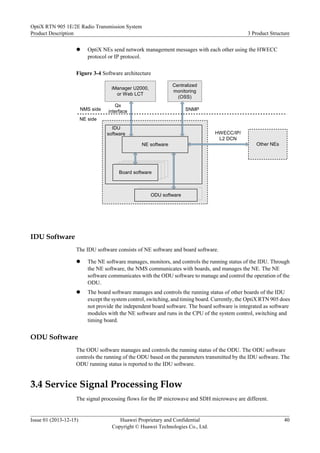 l OptiX NEs send network management messages with each other using the HWECC
protocol or IP protocol.
Figure 3-4 Software architecture
ODU软件
Qx
interface
ODU software
IDU
software
NE software
Board software
SNMP
iManager U2000,
or Web LCT
Other NEs
HWECC/IP/
L2 DCN
NMS side
NE side
Centralized
monitoring
(OSS)
IDU Software
The IDU software consists of NE software and board software.
l The NE software manages, monitors, and controls the running status of the IDU. Through
the NE software, the NMS communicates with boards, and manages the NE. The NE
software communicates with the ODU software to manage and control the operation of the
ODU.
l The board software manages and controls the running status of other boards of the IDU
except the system control, switching, and timing board. Currently, the OptiX RTN 905 does
not provide the independent board software. The board software is integrated as software
modules with the NE software and runs in the CPU of the system control, switching and
timing board.
ODU Software
The ODU software manages and controls the running status of the ODU. The ODU software
controls the running of the ODU based on the parameters transmitted by the IDU software. The
ODU running status is reported to the IDU software.
3.4 Service Signal Processing Flow
The signal processing flows for the IP microwave and SDH microwave are different.
OptiX RTN 905 1E/2E Radio Transmission System
Product Description 3 Product Structure
Issue 01 (2013-12-15) Huawei Proprietary and Confidential
Copyright © Huawei Technologies Co., Ltd.
40
 