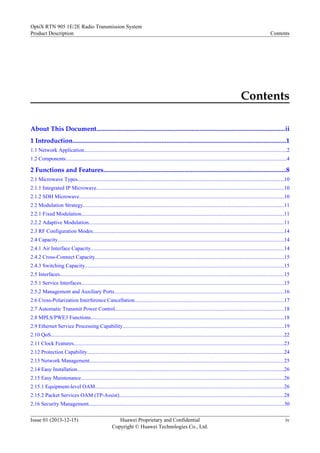Contents
About This Document.....................................................................................................................ii
1 Introduction....................................................................................................................................1
1.1 Network Application......................................................................................................................................................2
1.2 Components....................................................................................................................................................................4
2 Functions and Features.................................................................................................................8
2.1 Microwave Types.........................................................................................................................................................10
2.1.1 Integrated IP Microwave...........................................................................................................................................10
2.1.2 SDH Microwave........................................................................................................................................................10
2.2 Modulation Strategy.....................................................................................................................................................11
2.2.1 Fixed Modulation......................................................................................................................................................11
2.2.2 Adaptive Modulation.................................................................................................................................................11
2.3 RF Configuration Modes..............................................................................................................................................14
2.4 Capacity........................................................................................................................................................................14
2.4.1 Air Interface Capacity...............................................................................................................................................14
2.4.2 Cross-Connect Capacity............................................................................................................................................15
2.4.3 Switching Capacity....................................................................................................................................................15
2.5 Interfaces......................................................................................................................................................................15
2.5.1 Service Interfaces......................................................................................................................................................15
2.5.2 Management and Auxiliary Ports..............................................................................................................................16
2.6 Cross-Polarization Interference Cancellation...............................................................................................................17
2.7 Automatic Transmit Power Control.............................................................................................................................18
2.8 MPLS/PWE3 Functions...............................................................................................................................................18
2.9 Ethernet Service Processing Capability........................................................................................................................19
2.10 QoS.............................................................................................................................................................................22
2.11 Clock Features............................................................................................................................................................23
2.12 Protection Capability..................................................................................................................................................24
2.13 Network Management................................................................................................................................................25
2.14 Easy Installation.........................................................................................................................................................26
2.15 Easy Maintenance.......................................................................................................................................................26
2.15.1 Equipment-level OAM............................................................................................................................................26
2.15.2 Packet Services OAM (TP-Assist)..........................................................................................................................28
2.16 Security Management.................................................................................................................................................30
OptiX RTN 905 1E/2E Radio Transmission System
Product Description Contents
Issue 01 (2013-12-15) Huawei Proprietary and Confidential
Copyright © Huawei Technologies Co., Ltd.
iv
 
