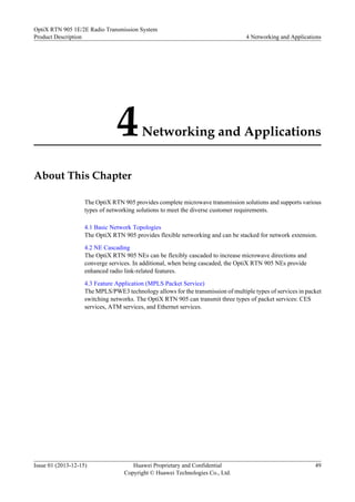 4Networking and Applications
About This Chapter
The OptiX RTN 905 provides complete microwave transmission solutions and supports various
types of networking solutions to meet the diverse customer requirements.
4.1 Basic Network Topologies
The OptiX RTN 905 provides flexible networking and can be stacked for network extension.
4.2 NE Cascading
The OptiX RTN 905 NEs can be flexibly cascaded to increase microwave directions and
converge services. In additional, when being cascaded, the OptiX RTN 905 NEs provide
enhanced radio link-related features.
4.3 Feature Application (MPLS Packet Service)
The MPLS/PWE3 technology allows for the transmission of multiple types of services in packet
switching networks. The OptiX RTN 905 can transmit three types of packet services: CES
services, ATM services, and Ethernet services.
OptiX RTN 905 1E/2E Radio Transmission System
Product Description 4 Networking and Applications
Issue 01 (2013-12-15) Huawei Proprietary and Confidential
Copyright © Huawei Technologies Co., Ltd.
49
 