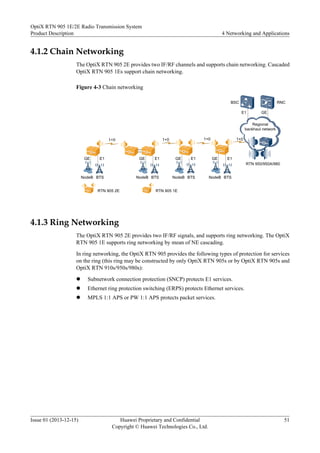 4.1.2 Chain Networking
The OptiX RTN 905 2E provides two IF/RF channels and supports chain networking. Cascaded
OptiX RTN 905 1Es support chain networking.
Figure 4-3 Chain networking
BSC
E1
RNC
E1
BTS
NodeB
GE
1+0 1+0
E1
BTS
NodeB
GE
RTN 905 2E
1+0
GE
Regional
backhaul network
RTN 950/950A/980
E1
BTS
NodeB
GE
1+0
E1
BTS
NodeB
GE
RTN 905 1E
4.1.3 Ring Networking
The OptiX RTN 905 2E provides two IF/RF signals, and supports ring networking. The OptiX
RTN 905 1E supports ring networking by mean of NE cascading.
In ring networking, the OptiX RTN 905 provides the following types of protection for services
on the ring (this ring may be constructed by only OptiX RTN 905s or by OptiX RTN 905s and
OptiX RTN 910s/950s/980s):
l Subnetwork connection protection (SNCP) protects E1 services.
l Ethernet ring protection switching (ERPS) protects Ethernet services.
l MPLS 1:1 APS or PW 1:1 APS protects packet services.
OptiX RTN 905 1E/2E Radio Transmission System
Product Description 4 Networking and Applications
Issue 01 (2013-12-15) Huawei Proprietary and Confidential
Copyright © Huawei Technologies Co., Ltd.
51
 