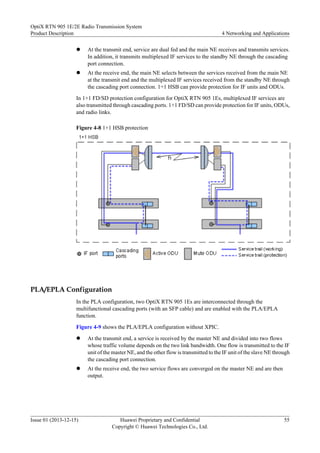 l At the transmit end, service are dual fed and the main NE receives and transmits services.
In addition, it transmits multiplexed IF services to the standby NE through the cascading
port connection.
l At the receive end, the main NE selects between the services received from the main NE
at the transmit end and the multiplexed IF services received from the standby NE through
the cascading port connection. 1+1 HSB can provide protection for IF units and ODUs.
In 1+1 FD/SD protection configuration for OptiX RTN 905 1Es, multiplexed IF services are
also transmitted through cascading ports. 1+1 FD/SD can provide protection for IF units, ODUs,
and radio links.
Figure 4-8 1+1 HSB protection
PLA/EPLA Configuration
In the PLA configuration, two OptiX RTN 905 1Es are interconnected through the
multifunctional cascading ports (with an SFP cable) and are enabled with the PLA/EPLA
function.
Figure 4-9 shows the PLA/EPLA configuration without XPIC.
l At the transmit end, a service is received by the master NE and divided into two flows
whose traffic volume depends on the two link bandwidth. One flow is transmitted to the IF
unit of the master NE, and the other flow is transmitted to the IF unit of the slave NE through
the cascading port connection.
l At the receive end, the two service flows are converged on the master NE and are then
output.
OptiX RTN 905 1E/2E Radio Transmission System
Product Description 4 Networking and Applications
Issue 01 (2013-12-15) Huawei Proprietary and Confidential
Copyright © Huawei Technologies Co., Ltd.
55
 