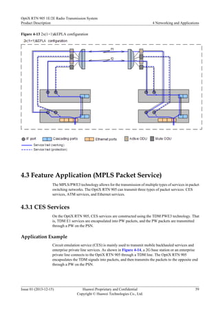 Figure 4-13 2x(1+1)&EPLA configuration
4.3 Feature Application (MPLS Packet Service)
The MPLS/PWE3 technology allows for the transmission of multiple types of services in packet
switching networks. The OptiX RTN 905 can transmit three types of packet services: CES
services, ATM services, and Ethernet services.
4.3.1 CES Services
On the OptiX RTN 905, CES services are constructed using the TDM PWE3 technology. That
is, TDM E1 services are encapsulated into PW packets, and the PW packets are transmitted
through a PW on the PSN.
Application Example
Circuit emulation service (CES) is mainly used to transmit mobile backhauled services and
enterprise private line services. As shown in Figure 4-14, a 2G base station or an enterprise
private line connects to the OptiX RTN 905 through a TDM line. The OptiX RTN 905
encapsulates the TDM signals into packets, and then transmits the packets to the opposite end
through a PW on the PSN.
OptiX RTN 905 1E/2E Radio Transmission System
Product Description 4 Networking and Applications
Issue 01 (2013-12-15) Huawei Proprietary and Confidential
Copyright © Huawei Technologies Co., Ltd.
59
 