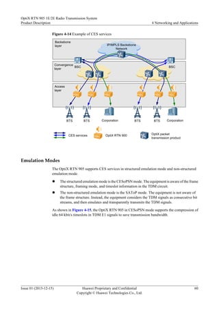Figure 4-14 Example of CES services
IP/MPLS Backebone
Network
BTS BTS
Backebone
layer
Convergence
layer
Access
layer
BSC
BSC
CES services OptiX packet
transmission product
OptiX RTN 900
BTS BTS
Corporation Corporation
Emulation Modes
The OptiX RTN 905 supports CES services in structured emulation mode and non-structured
emulation mode.
l The structured emulation mode is the CESoPSN mode. The equipment is aware of the frame
structure, framing mode, and timeslot information in the TDM circuit.
l The non-structured emulation mode is the SAToP mode. The equipment is not aware of
the frame structure. Instead, the equipment considers the TDM signals as consecutive bit
streams, and then emulates and transparently transmits the TDM signals.
As shown in Figure 4-15, the OptiX RTN 905 in CESoPSN mode supports the compression of
idle 64 kbit/s timeslots in TDM E1 signals to save transmission bandwidth.
OptiX RTN 905 1E/2E Radio Transmission System
Product Description 4 Networking and Applications
Issue 01 (2013-12-15) Huawei Proprietary and Confidential
Copyright © Huawei Technologies Co., Ltd.
60
 