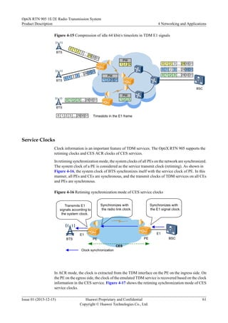 Figure 4-15 Compression of idle 64 kbit/s timeslots in TDM E1 signals
BSC
...
0 1
29
2 3
30 31
...
0 1
29
2 3
30 31
BTS
BTS
BTS
...
0 1 29
2 3 30 31
...
0 1 29
2 3 30 31 Timeslots in the E1 frame
...
0 1 29
2 3 30 31
...
0 1 29
2 3 30 31
...
0 1 29
2 3 30 31
PW
1 2 29
PW
1 3 30 31
PW
1 2 3
Service Clocks
Clock information is an important feature of TDM services. The OptiX RTN 905 supports the
retiming clocks and CES ACR clocks of CES services.
In retiming synchronization mode, the system clocks of all PEs on the network are synchronized.
The system clock of a PE is considered as the service transmit clock (retiming). As shown in
Figure 4-16, the system clock of BTS synchronizes itself with the service clock of PE. In this
manner, all PEs and CEs are synchronous, and the transmit clocks of TDM services on all CEs
and PEs are synchronous.
Figure 4-16 Retiming synchronization mode of CES service clocks
BTS BSC
PE PE
CES
E1
Clock synchronization
E1
Synchronizes with
the E1 signal clock.
Synchronizes with
the radio link clock.
Transmits E1
signals according to
the system clock.
In ACR mode, the clock is extracted from the TDM interface on the PE on the ingress side. On
the PE on the egress side, the clock of the emulated TDM service is recovered based on the clock
information in the CES service. Figure 4-17 shows the retiming synchronization mode of CES
service clocks.
OptiX RTN 905 1E/2E Radio Transmission System
Product Description 4 Networking and Applications
Issue 01 (2013-12-15) Huawei Proprietary and Confidential
Copyright © Huawei Technologies Co., Ltd.
61
 