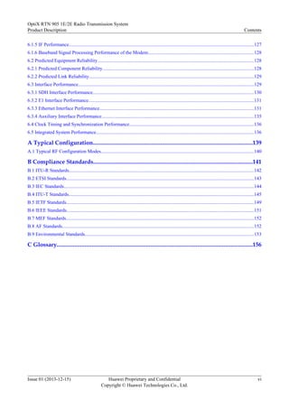 6.1.5 IF Performance........................................................................................................................................................127
6.1.6 Baseband Signal Processing Performance of the Modem.......................................................................................128
6.2 Predicted Equipment Reliability.................................................................................................................................128
6.2.1 Predicted Component Reliability.............................................................................................................................128
6.2.2 Predicted Link Reliability........................................................................................................................................129
6.3 Interface Performance.................................................................................................................................................129
6.3.1 SDH Interface Performance.....................................................................................................................................130
6.3.2 E1 Interface Performance........................................................................................................................................131
6.3.3 Ethernet Interface Performance...............................................................................................................................131
6.3.4 Auxiliary Interface Performance.............................................................................................................................135
6.4 Clock Timing and Synchronization Performance......................................................................................................136
6.5 Integrated System Performance..................................................................................................................................136
A Typical Configuration.............................................................................................................139
A.1 Typical RF Configuration Modes..............................................................................................................................140
B Compliance Standards.............................................................................................................141
B.1 ITU-R Standards........................................................................................................................................................142
B.2 ETSI Standards..........................................................................................................................................................143
B.3 IEC Standards............................................................................................................................................................144
B.4 ITU-T Standards........................................................................................................................................................145
B.5 IETF Standards..........................................................................................................................................................149
B.6 IEEE Standards..........................................................................................................................................................151
B.7 MEF Standards...........................................................................................................................................................152
B.8 AF Standards..............................................................................................................................................................152
B.9 Environmental Standards...........................................................................................................................................153
C Glossary......................................................................................................................................156
OptiX RTN 905 1E/2E Radio Transmission System
Product Description Contents
Issue 01 (2013-12-15) Huawei Proprietary and Confidential
Copyright © Huawei Technologies Co., Ltd.
vi
 